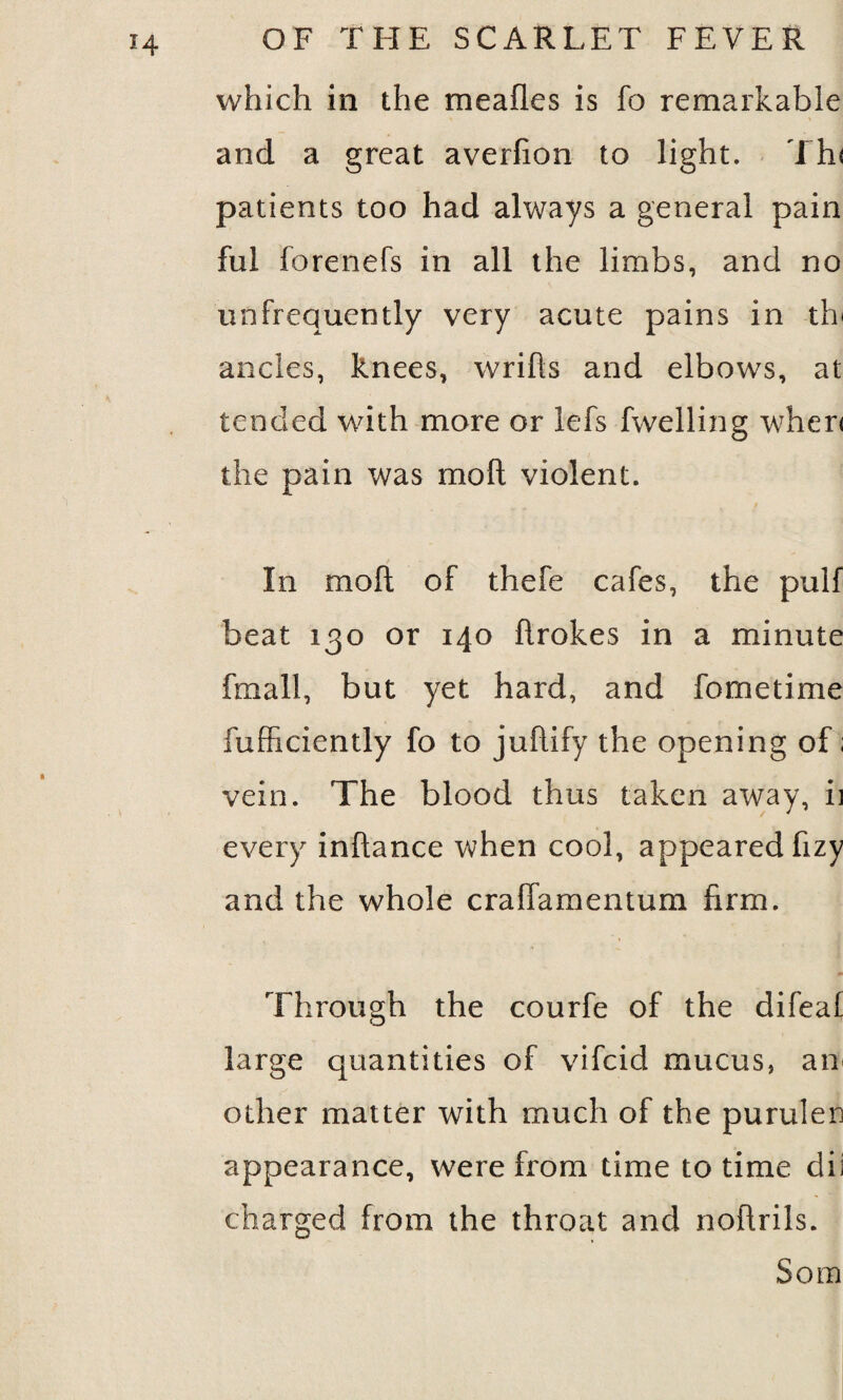 which in the mealies is fo remarkable and a great averfion to light. Tin patients too had always a general pain ful forenefs in all the limbs, and no unfrequently very acute pains in tin ancles, knees, wrifts and elbows, at tended with more or lefs fwelling when the pain was molt violent. In molt of thefe cafes, the pulf beat 130 or 140 flrokes in a minute fnr all, but yet hard, and fometime fufficiently fo to juflify the opening of; vein. The blood thus taken away, ii every inftance when cool, appeared fizy and the whole craffamentum firm. Through the courfe of the difeal large quantities of vifcid mucus, am other matter with much of the purulen appearance, were from time to time dii charged from the throat and noftrils. Som