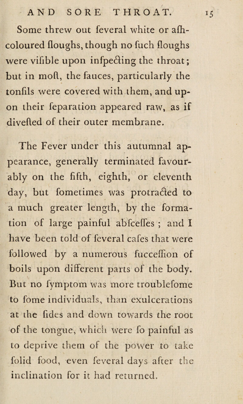 *5 Some threw out feveral white or afh- coloured Houghs, though no fuch Houghs were vifible upon infpeCfing the throat; but in moH, the fauces, particularly the tonfils were covered with them, and up¬ on their reparation appeared raw, as if diveHed of their outer membrane. The Fever under this autumnal ap¬ pearance, generally terminated favour¬ ably on the fifth, eighth, or eleventh day, but fometimes was protracted to a much greater length, by the forma¬ tion of large painful abfceffes ; and I have been told of feveral cafes that were followed by a numerous fucceffion of boils upon different parts of the body. But no fymptom was more troublefome to fome individuals, than exulcerations at the fides and down towards the root of the tongue, which were fo painful as to deprive them of the power to take folid food, even feveral days after the inclination for it had returned.