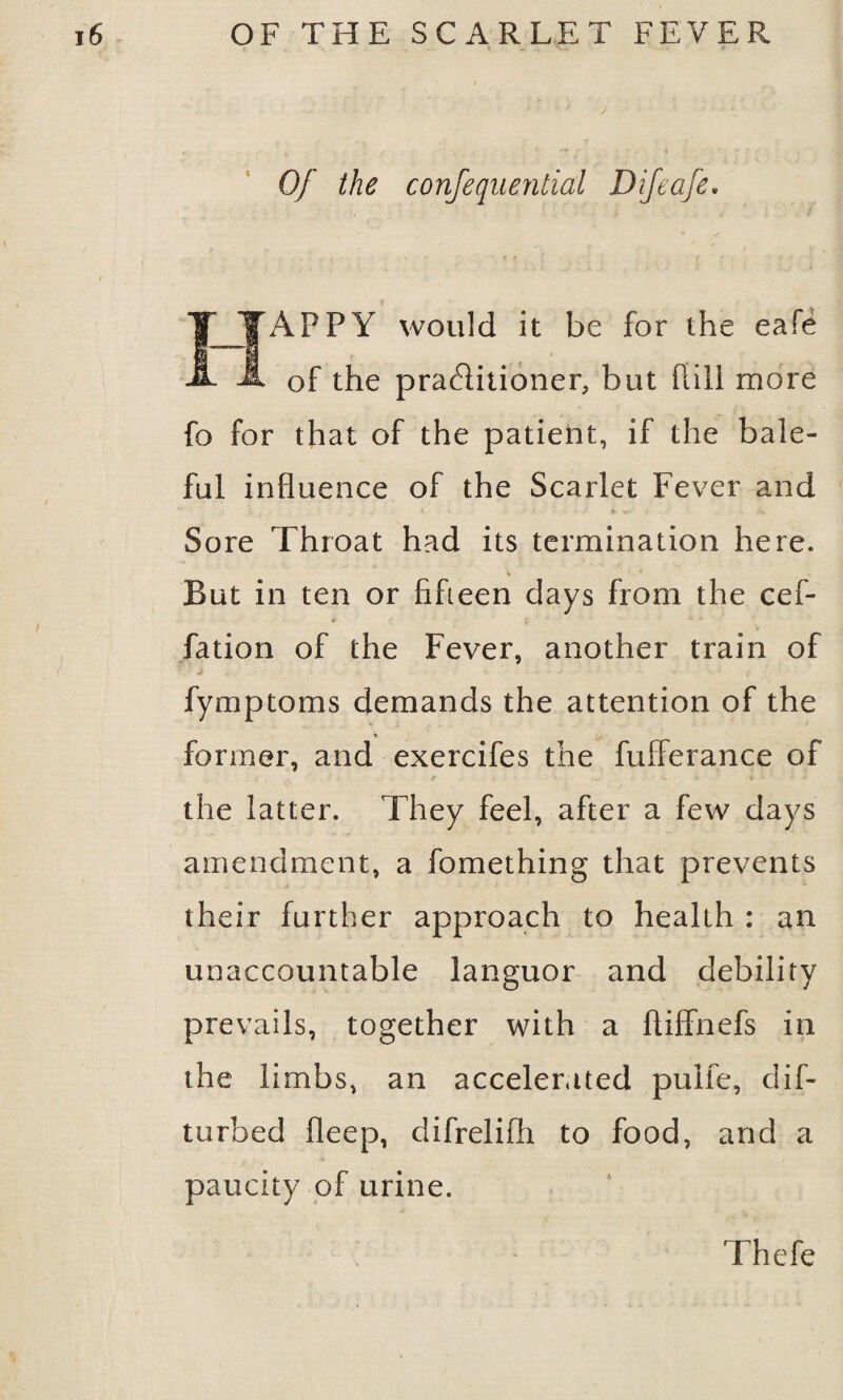 » Of the confequential Difeafe. APPY would it be for the eafe of the practitioner, but hill more fo for that of the patient, if the bale¬ ful influence of the Scarlet Fever and Sore Throat had its termination here. w * But in ten or fifteen days from the cef- fation of the Fever, another train of * ■ ■ - fymptoms demands the attention of the former, and exercifes the fufierance of * t - ■ the latter. They feel, after a few days amendment, a fomething that prevents their further approach to health : an unaccountable languor and debility prevails, together with a ftiffnefs in the limbs, an accelerated puife, dif- turbed fleep, difrelifh to food, and a paucity of urine. Thefe