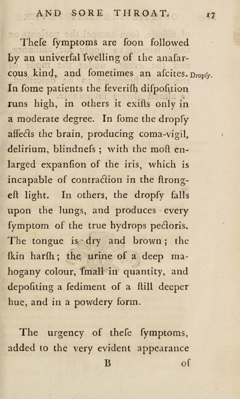 *7 * r ' . K A f ■ f -s Thefe fymptoms are foon followed by an univerfal fwelling of the anafar- cous kind,, and fometimes an afcites. Dropfy, } i * ' \'* In fome patients the feverifh difpofition runs high, in others it exifts only in a moderate degree. In fome the dropfy affe<fts the brain, producing coma-vigil, delirium, blindnefs ; with the mo ft en¬ larged expanfion of the iris, which is incapable of contra&ion in the ftrong- eft light. In others, the dropfy falls upon the lungs, and produces * every fymptom of the true hydrops pecftoris. The tongue is'dry and brown; the fkin harfih; the urine of a deep ma¬ hogany colour, fmall in quantity, and depoftting a fediment of a ftill deeper hue, and in a powdery form. The urgency of thefe fymptoms, added to the very evident appearance B of