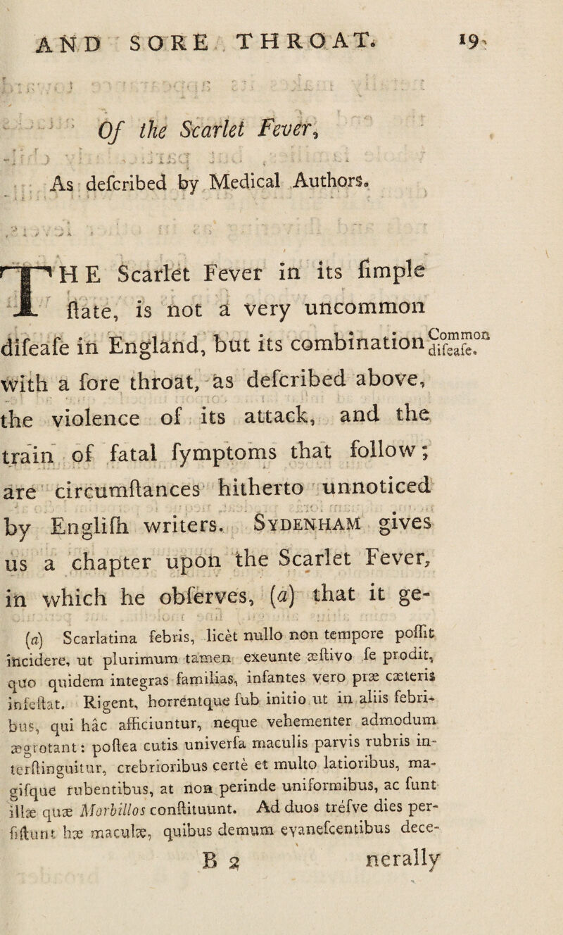 t f •• Of the Scarlet Fever, V As defcribed by Medical Authors, ~ i >••■** * ' • • k HE Scarlet Fever in its fimple i : X , Hate, is not a very uncommon difeafe in England, but its combination £°f”?oa with a fore throat, as defcribed above, ' >■ ' - ' ’ .IQ', ■ l • , ;i ' I the violence of its attack, and the train of fatal fymptoms that follow; are circumftances hitherto unnoticed by Englilh writers. Sydenham gives us a chapter upon the Scarlet Fever, in which he oblerves, (a) that it ge- ' ; ... ’ ; C .ii . • • • ; - . (a) Scarlatina febris, licet nullo non tempore poffit incidere, ut plurimum tainen exeunte aafbvo fe prod.it, quo quidem integras familias, infantes vero prx extern infeftat. RigentThorrentque fub initio nt in aliis febri- bus, qui hac afficiuntur, neque vebexnenter admodum tegrotant: pollea cutis univetla. maculis parvis rubris in terftinguitur, crebrioribus certe et multo latioribus, ma- gifque rubentibus, at non perinde unirormibus, ac funt l\\x qnx M orb ill os conftituunt. Ad duos trefve dies per- fjftutit hx maculae, quibus demum eyanefeentibus dece-