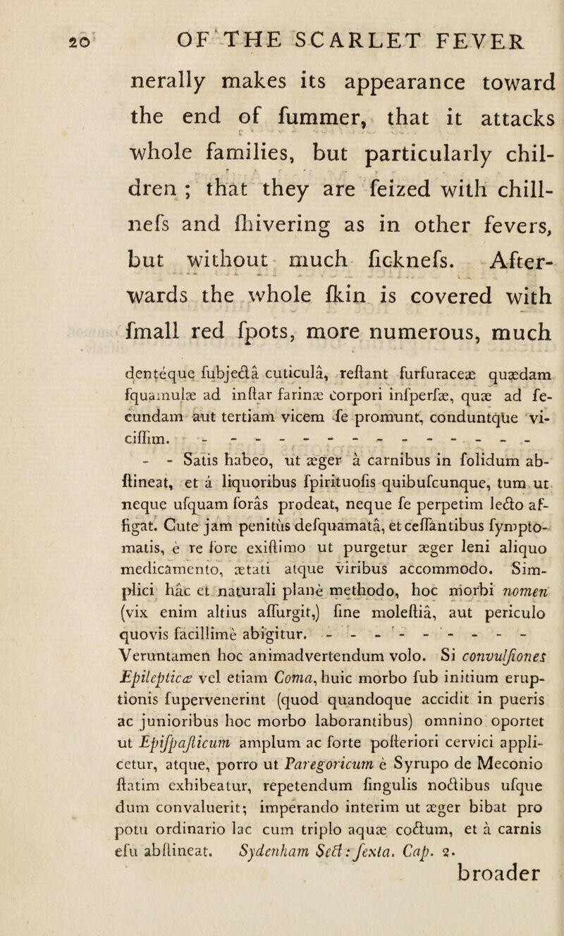 nerally makes its appearance toward the end of fummer, that it attacks * • V. '4 v_- • , • , . * * v w * ' whole families, but particularly chil¬ dren ; that they are feized with chill- nefs and fhivering as in other fevers, but without much ficknefs. After¬ wards the whole fkin is covered with fmall red fpots, more numerous, much denteque fubjeda cuticula, reftant furfuraceae quaedam fquamulae ad inftar farinee Corpori infperfae, quae ad fe- cundam aut tertiam vicem fe promunt, conduntque vi- ciffim. - - -- -- -- -- -- -- . ( • . ■; • • -v - - Satis habeo, ut aeger a carnibus in folidum ab- ftineat, et a liquoribus fpirituofis quibufcunque, turn ut neque ufquam foras prodeat, neque fe perpetim ledo af- figat. Cute jam penitiis defquamata, etceifantibus fympto- matis, e re fore exiftJmo ut purgetur aeger leni aliquo medicamento, setati atque viribus accommodo. Sim- plici hac et naturali plane methodo, hoc morbi nomen (vix enim altius affurgit,) fine moleftia, aut periculo quovis facillime abigitur, - Veruntamen hoc animadvertendum volo. Si convuljiones Epileptics vel etiam Coma, huic morbo fub initium erup- tionis fupervenerint (quod quandoque accidit in pueris ac junioribus hoc morbo laborantibus) omnino oportet ut Epifpajlicum amplum ac forte pofteriori cervici appli- cetur, atque, porro ut Paregoricnm e Syrupo de Meconio ftatim exhibeatur, repetendum fingulis nodibus ufque dum convaluerit; imperando interim ut aeger bibat pro potu ordinario lac cum triplo aquae codum, et a carnis efu abftineat. Sydenham Serf: Jexta, Cap. 2. broader