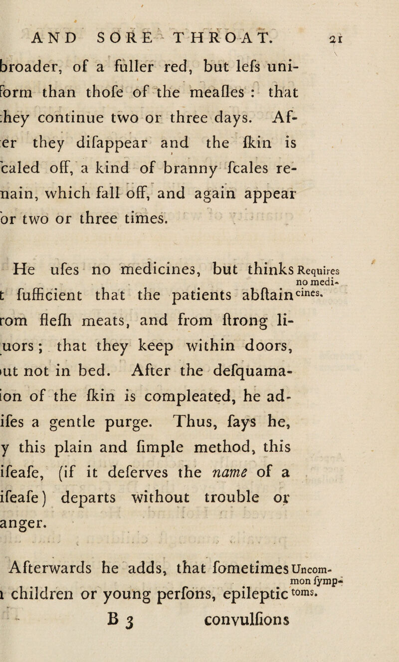 broader, of a fuller red, but lefs uni- form than thofe of the mealies : that :hey continue two or three days. Ak¬ er they difappear and the fldn is caled off, a kind of branny fcales re- nain, which fall off, and again appear or two or three times. He ufes no medicines, but thinks Requires no filedi« t fufficient that the patients abftaincines* rom flefh meats, and from ftrong li- uors; that they keep within doors, >ut not in bed. After the defquama- ion of the fkin is compleated, he ad- ifes a gentle purge. Thus, fays he, y this plain and Ample method, this ifeafe, (if it deferves the name of a ifeafe) departs without trouble or *• '' ' * ' - ‘ ... . . . v f * * anger. ■ i J . <k .• * s , ..S „ ■ . Jt V v V t, 1 Afterwards he adds, that fometimes Uncom¬ mon fymp* i children or young perfons, epileptictoms- B 3 convulGons