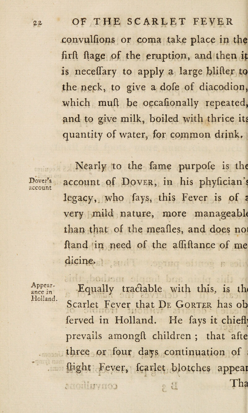 Dover’s account Appear¬ ance in Holland. OF THE SCARLET FEVER convuifions or coma take place in the firfl Rage of the eruption, and then it is neceffary to apply a large blifter to the neck, to give a dofe of diacodion, which mull be occalionally repeated, and to give milk, boiled with thrice its quantity of water, for common drink. Nearly to the fame purpofe is the account of Dover, in his phyfician’s legacy, who fays, this Fever is of 2 very mild nature, more manageabk than that of the mealies, and does noi Rand in need of the affiftance of me dicine. 1 f ' '' ’* v • ‘ ; - . , : -a f £ *‘A s' ■. *.«'.;■* < . f e v > • / \ 1.- • ... .... . t ; , Equally tra&able with this, is thi Scarlet Fever that De Gorter has ob • •- - . ' . ' ' > > • 5. ' -j, - ■ ,; • • . ■ ; . ■ t \ ferved in Holland. He fays it chief!] prevails amongft children ; that afte three or four days continuation of ; flight Fever, fcarlet blotches appear *. v • * :: : ; V t ; ' V ' ‘ • 1 h3