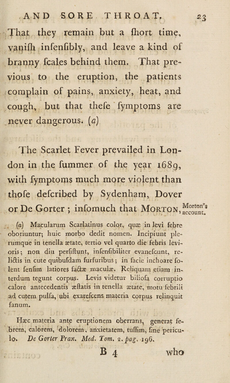 That they remain but a fhort time, vauiftx infenfibly, and leave a kind of branny fcales behind them. That pre¬ vious to the eruption, the patients complain of pains, anxiety, heat, and cough, but that thefe fymptoms are never dangerous, (a) The Scarlet Fever prevailed in Lon¬ don in the fummer of the year 1689, with fymptoms much more violent than thofe defcribed by Sydenham, Dover or De Gorter ; infomuch that Morton, (a) Macularum Scarladnus color, qua: in levi febre oboriuntur; huic morbo dedit nomen. Incipiunt ple- rumque in tenella atate, tertio vel quarto die febris levi- oris; non diu perfiftunt, infenfibiliter evanefcunt, re- lidis in cute quibufdam furfuribus; in facie inchoare fo- lent fenfim latiores fa£he macula. Reliquam etiam in- terdum tegunt corpus. Levis videtur biliofa corruptio calore antecedentis aftatis in tenella atate, motu febrili ad cutem pulfa, ubi exarefcens materia corpus relinquit fanum. Hac materia ante eruptionem oberrans, general fe- brem, calorem, dolorem, anxietatem, tuffim, line pericu- lo, De GorUr Prax. Med. Tom. 2. pag* 19G. B 4 who