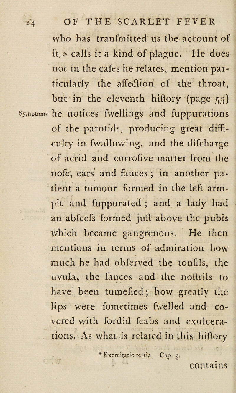 who has tranfmitted us the account of it,* calls it a kind of plague. He does not in the cafes he relates, mention par¬ ticularly the affection of the throat, but in the eleventh hiftory (page 53) Symptoms he notices fwellings and fuppurations of the parotids, producing great diffi¬ culty in fwallowing, and the difcharge * of acrid and corrofive matter from the nofe, ears and fauces ; in another pa- f r- 4 tient a tumour formed in the left arm- pit and fuppurated ; and a lady had an abfcefs formed juR above the pubis which became gangrenous. He then mentions in terms of admiration how much he had obferved the tonfils, the uvula, the fauces and the noRrils to have been turoehed; how greatly the lips were fometimes fwelled and co¬ vered with fordid fcabs and exulcera- tions. As what is related in this hiftory *Exercitatio tenia, Cap. j. contains 1