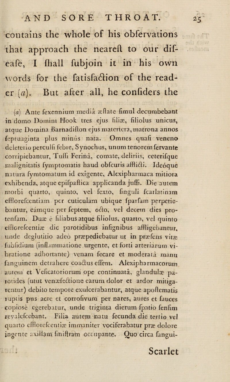 contains the whole of his obfervations that approach the neareft to our dif- eafe, I fliall fubjoin it in his own words for the fatisfa£lion of the read¬ er [a). But after all, he confiders the (a) Ante fexennium media sedate fimul decumbebant in domo Domini Hook tres ejus filiae, filiolus unicus, atque Domina Barnadifton ejus matertera, matrona annos feptuaginta plus minus nata. Omnes quad veneno deleterio perculfi febre, Synochus, unum tenoremfervante corripiebantur, Tuffi Ferina, comate, deliriis, celerifque malignitatis fymptomatis haud obfcuris afflibli. Ideoque natura fymtomatum id exigente, Alexipharmaca mitiora exhibenda, atque epifpaftica applicanda juffi. Die autem morbi quarto, quinto, vel fexto, finguli fcarlatinam efflorefcentiam per cuticulam ubique fparfam perpetie- bantur, eamque per feptem, ocdo, vel decern dies pro- tenfam. Duse e filiabus atque filiolus, quarto, vel quinto efflorefcentiae die parotidibus inlignibus affligebantur, unde deglutitio adeo praepediebatur ut in praefens vitae fubfidium (inflammatione urgente, et forti arteriarum vi- bratione adhortante) venam fecare et moderata raanu fanguinem detrahere coa&us elTem. Alexipharmacorum autem' et Veficatoriorum ope continuata, glandulae pa- iotides (utut vensefeftione earum dolor et ardor mitiga- rentur) debito tempore exulcerabantur, atque apodematis ruptis pus acre et corrofivura per nares, aures et fauces copiose egerebatur, unde triginta dierum fpatio fenfim revalefcebant. Fiiia autem natu fecunda die tertio vel quarto efRorefc.entisc immaniter vociferabatur prae dolore ingcnte axiliam fmiftram occupante. Quo circa fangui- *5’ Scarlet