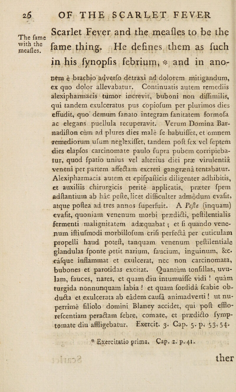 The fame with the mealies. Scarlet Fever and the meafles to be the fame thing. He defines them as fiich in his fynopfis febrium, * and in ano- nem e brachio adverfo detraxi ad dolorem mitigandum, ex quo dolor allevabatur. Continuatis autem remediis alexipbarmaeis tumor increvit, buboni non diflimilis, qui tandem exulceratus pus copiofum per plurimos dies effudit, quo demum fanato integram fanitatem formofa ac elegans puellula recuperavit. Verum Domina Bar- nadifton cum ad plures dies male fe habuiftet, et omnera remediorum ufum neglexiflet, tandem poft fex vel feptem dies elapfos carcinomate paulo fupra pubern corripieba- tur, quod fpatio unius vel alterius diei prse virulentia veneni per partem afte&am excreti gangraena tentabatur. Alexipharmacis autem et epifpafticis diligenter adhibitis, et auxiliis chirurgicis perite applicatis, praeter fpem jadftantium ab hac pefte, licet difficulter admodum evalit, atque poftea ad tres annos fuperfuit. A Pejie (inquam) evalit, quoniara venenum morbi praedi&i, peftilentialis fermenti malignitatem adaequabat ; et li quando vene- pum iftiufmodi morbillofum crifi perfe&a per cuticulam propelli haud poteft, tanquam venenum peftilentiale glandulas fponte petit narium, faucium, inguinum, See. eafque inflammat et exulcerat, ncc non carcinomata, bubones et parotidas excitat. Quantum tonfillas, uvu- lam, fauces, nares, et quam diu intumuilfe vidi ! quam turgida nonnunquam labia ! et quam fordida fcabie ob- du&a et exulcerata ab eadem caufa animadverti! ut nu- perrime filiolo domini Blaney accidet, qui poft efflo- refeentiam pera&am febre, comate, et praedido fymp- tomate diu affligebatur, Exercit. 3. Cap. 5. p, 53- 54- f Exercitatio prima« Cap. 2. p.41.. ther