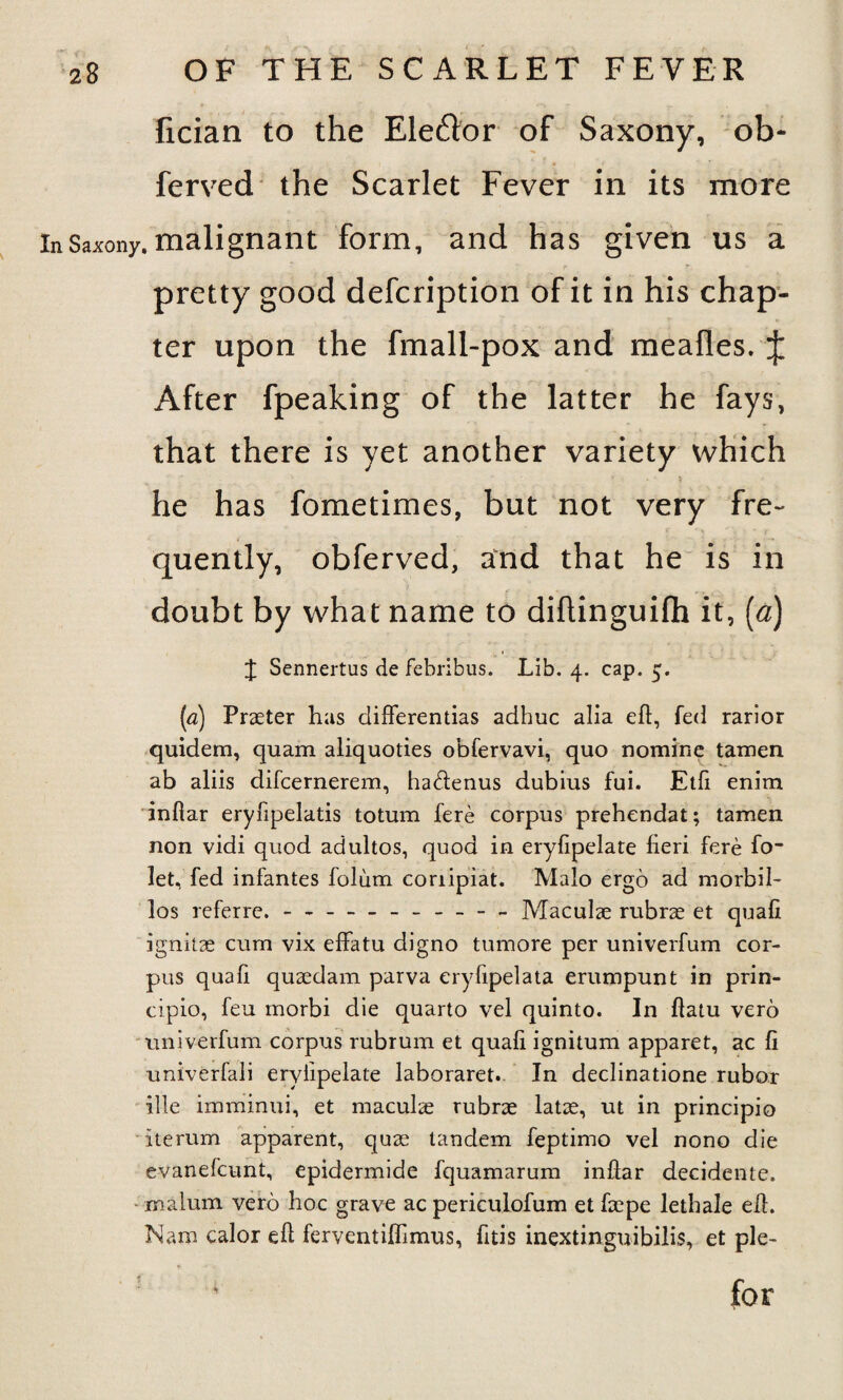 fician to the Eledor of Saxony, ob- ferved the Scarlet Fever in its more InSaxony. malignant form, and has given us a pretty good defcription of it in his chap¬ ter upon the fmall-pox and meafles. J After fpeaking of the latter he fays, that there is yet another variety which he has fometimes, but not very fre¬ quently, obferved, and that he is in doubt by what name to diftinguifh it, (a) J Sennertus de febribus. Lib. 4. cap. 5. (a) Praeter has differentias adhuc alia eft, fed rarior quidem, quam aliquoties obfervavi, quo nomine tamen ab aliis difcernerem, ha&enus dubius fui. Etft enim infiar eryfipelatis totum fere corpus prehendat; tamen non vidi quod adultos, quod in eryfipelate fieri fere fo- let, fed infantes folum conipiat. Malo ergo ad morbil- los referre. - *-- Maculae rubrae et quafi ignitae cum vix effatu digno tumore per univerfum cor¬ pus quafi quaedam parva eryfipelata erumpunt in prin- cipio, feu morbi die quarto vel quinto. In ftatu verb univerfum corpus rubrum et quafi ignitum apparet, ac fi univerfali eryfipelate laboraret. In declinatione rubor ille imminui, et maculae rubrae latae, ut in principio iterum apparent, quae tandem feptimo vel nono die evanefcunt, epidermide fquamarum inftar decidente. malum verb hoc grave ac periculofum et faepe letliale eft. Nam calor eft ferventiflimus, fttis inextinguibilis, et pie- ' for