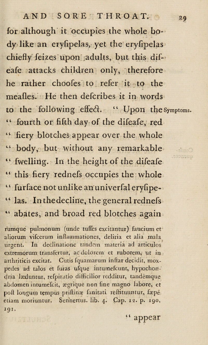 29 for although it occupies the whole bo¬ dy like an eryfipelas, yet the eryfipelas chiefly feizes upon adults, but this dif» eafe attacks children only, therefore he rather choofes to refer it to the ' * mealies. He then defcribes it in words to the following effect. “ Upon the Symptoms. “ fourth or fifth day of the difeafe, red 44 fiery blotches appear over the whole “ body, but without any remarkable 44 fwellirig. In the height of the difeafe 44 this fiery rednefs occupies the whole 44 furface not unlike an univerfal eryfipe- 14 las. In thedecline, the general rednefs 44 abates, and broad red blotches again rumque pulmonum (unde tuffes excitantur) faucium et aliorum vifcerum inflammationes, deliria et alia mala urgent. In declinatione tandem materia ad articulos extremorum transfertur, ac dolorem et ruborem, ut in arthriticis excitat. Cutis fquamarum inftar decidit, mox- pedes ad talos et furas ufque intumefcunt, hypochon¬ dria laeduntur, refpiratio difficilior redditur, tandemque abdomen intumefcit, segrique non line magno labore, et poll longum tempus priftinae fanitati reftituuntur, faepe etiam moriuntur. Senhertus. lib. 4. Cap. 12. p. 190, 191. i t appear