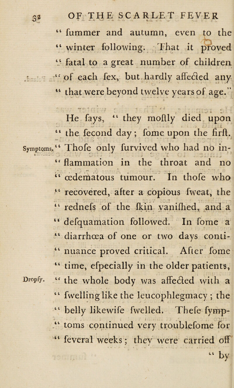 4 -• Symptoms,. Dropfy. OF THE SCARLET FEVER • *-• -S <-* ■ - 4-- ~r ■ 44 fummer and autumn, even to the 44 winter following. That it proved 61 fatal to a great number of children tc of each fex, but hardly affeded any that were beyond twelve years of age.” * » r~ „ k ( f' ^ * ■ / 5 t *t * 4 /■■■• ■ v- *• J •v • ^ J* «». . He fays, 44 they moflly died upon ' >-• - ■ ? - _ i 44 the fecond day; fome upon the firfL **■ • v 'r. 44 Thofe only furvived who had no in- • • ■* ^ i- v « - . a. * i, * 4C flammation in the throat and no t ■ n ' * .. 44 oedematous tumour. In thofe who 44 recovered, after a copious fweat, the c > - r- c\~ . - r* • -v ♦ « ►* r J <•« 44 rednefs of the fkin yanifhed, and a 14 defquamation followed. In fome a 44 diarrhoea of one or two days conti- 44 nuance proved critical. After fome 44 time, efpecially in the older patients, 4C the whole body was affeded with a 44 fwellinglike the leucophlegmacy ; the 44 belly likewife fwelled. Thefe fymp- > - r . . ^ < .ii.il.. - . ' ^ . v' ji.' 44 toms continued very troublefome for 44 feveral weeks; they were carried off 44 by