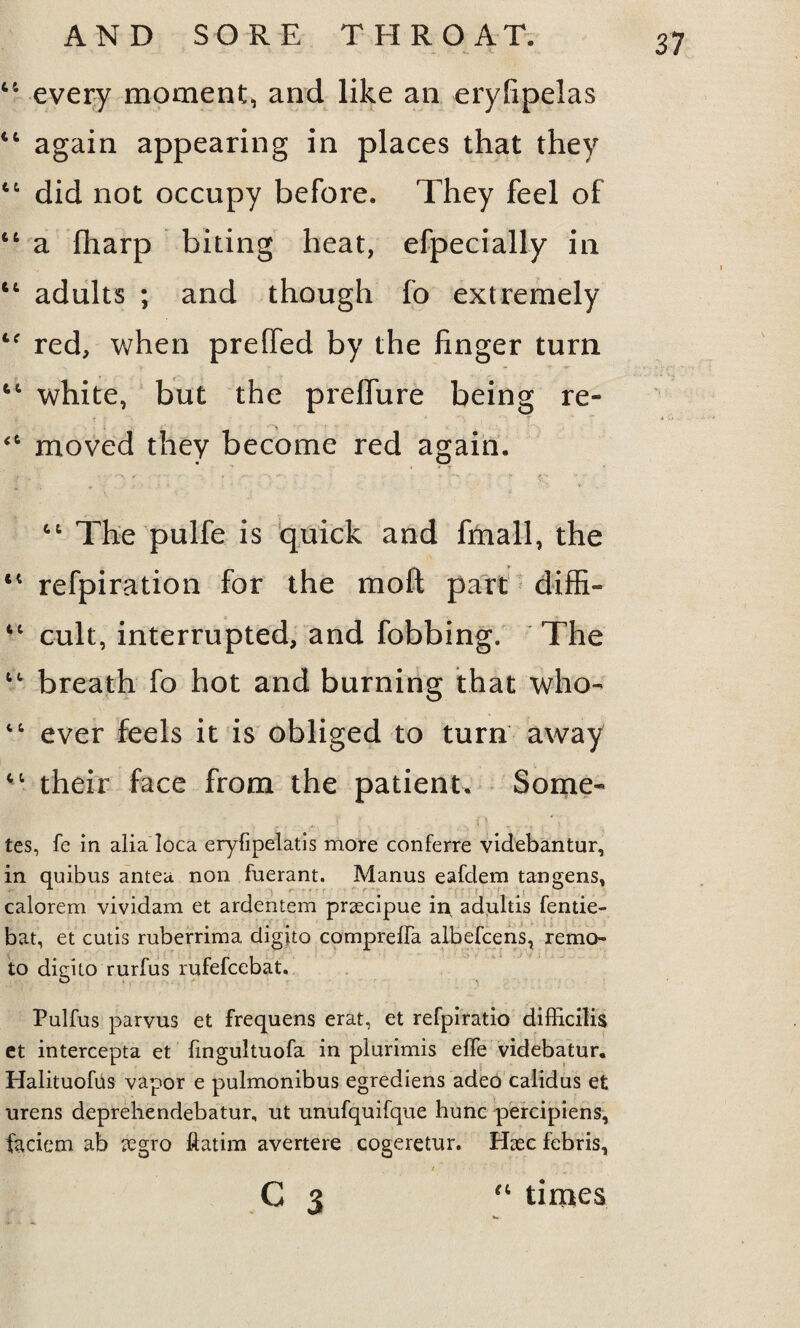 44 every moment, and like an erylipelas 44 again appearing in places that they 4t did not occupy before. They feel of 66 a (harp biting heat, efpecially in 4t adults ; and though fo extremely 4f red, when preffed by the finger turn fct white, but the preflure being re- <ft moved they become red again. tl The pulfe is quick and fmall, the 44 refpiration for the moil part diffi- 4C cult, interrupted, and fobbing. The t<r breath fo hot and burning that who- 46 ever feels it is obliged to turn away 41 their face from the patient. Some- l i \ ' \ tes, fe in alia loca eryfipelatis more conferre videbantur, in quibus antea non fuerant. Manus eafdem tangens, calorem vividam et ardentem prsecipue irx adultis fentie- bat, et cutis ruberrima digito comprefFa albefcens, remo- to digito rurfus rufefcebat. Pulfus parvus et frequens erat, et refpiratio difficilis et intercepta et fingultuofa in plurimis efle videbatur. Halituofus vapor e pulmonibus egrediens adeo calidus et urens deprehendebatur, ut unufquifque hunc percipiens, faciem ab regro ftatim avertere cogeretur. Haec febris, / . C 3 “ times