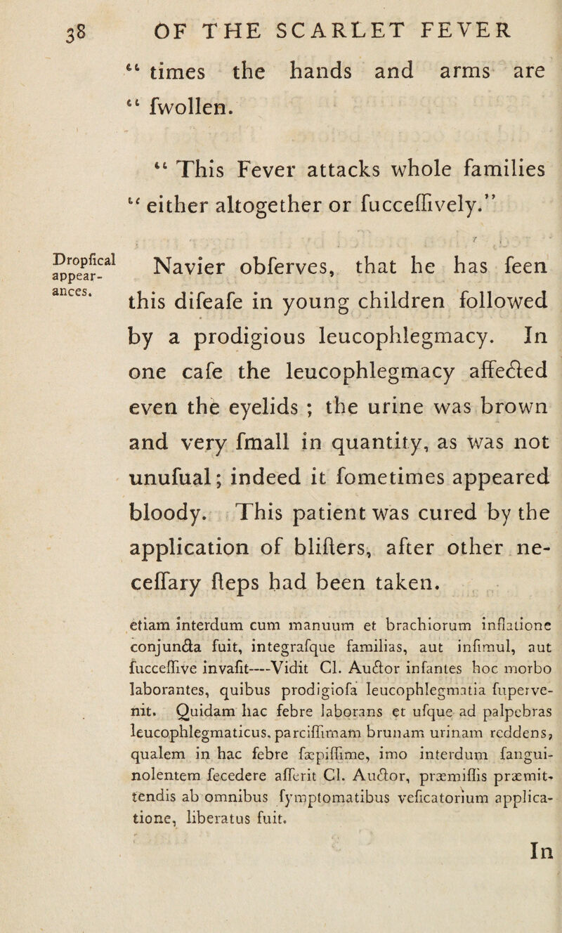 Droplical appear¬ ances. times the hands and arms are fwollen. 44 This Fever attacks whole families “ either altogether or fucceffively.” ; 1 _ . t . ' Navier obferves, that he has feen this difeafe in young children followed by a prodigious leucophlegmacy. In one cafe the leucophlegmacy affedled even the eyelids ; the urine was brown and very fmall in quantity, as was not unufual; indeed it fometimes appeared bloody. This patient was cured by the application of blifters, after other ne- ceflary fleps had been taken. etiam interdum cum manuurn et brachiorum inflations conjun&a fuit, integrafque familias, aut infimul, aut fuccefTive invafit—Vidit Cl. Au&or infantes hoc morbo laborantes, quibus prodigiofa leucophlegmntia fuperve- nit. Quidam liac febre Jaborans et ufque ad palpebras leucophlegmaticus. parciffimam brunam urinam reddens? qualem in hac febre fsepiffime, imo interdum fangui- nolentem fecedere afferit Cl. Audfor, prasmiflis prasmit- tendis ab omnibus fymptomatibus veficatorium applica¬ tions, liberatus fuit. In