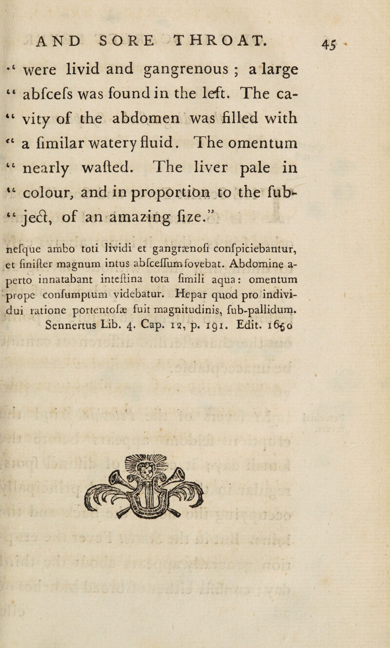 were livid and gangrenous ; a large “ abfcefs was found in the left. The ca- “ vity of the abdomen was filled with “ a fimilar watery fluid. The omentum “ nearly wafted. The liver pale in “ colour, and in proportion to the fub^ “ je£l, of an amazing fize.” nefque ambo toti lividi et gangrsenofi confpiciebantur, et fmifier magnum intus abfceiTumfovebat. Abdomine a- perto innatabant inteftina tota fimili aqua: omentum prope confumptiim videbatur. Hepar quod pro indivi- dui ratione portentofae fuit magnitudinis, fub-pallidum. Sennertus Lib. 4. Cap. 12, p. 191. Edit. 16^0