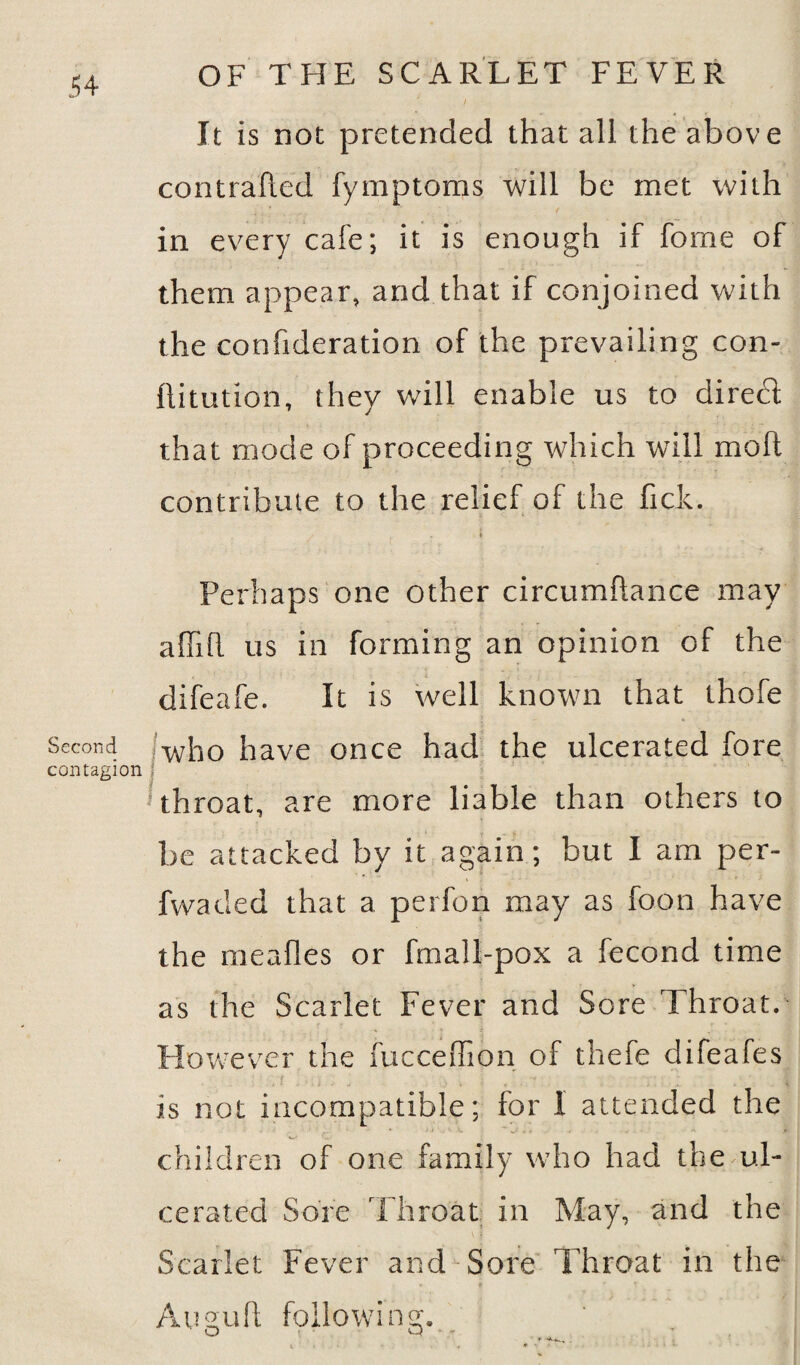 Second contagion OF THE SCARLET FEVER It is not pretended that all the above contrafted fymptoms will be met with in every cafe; it is enough if fome of them appear, and that if conjoined with the confideration of the prevailing con- llitution, they will enable us to direct that mode of proceeding which wTill molt contribute to the relief of the fick. 4 Perhaps one other circumfiance may afTifl us in forming an opinion of the difeafe. It is well known that thofe who have once had the ulcerated fore throat, are more liable than others to be attacked by it again; but I am per- fwaded that a perfon may as foon have the mealies or fmall-pox a fecond time as the Scarlet Fever and Sore Throat. However the fucceffion of thefe difeafes is not incompatible; for I attended the children of one family who had the ul¬ cerated Sore Throat in May, and the Scarlet Fever and Sore Throat in the Augull following. ' O cj