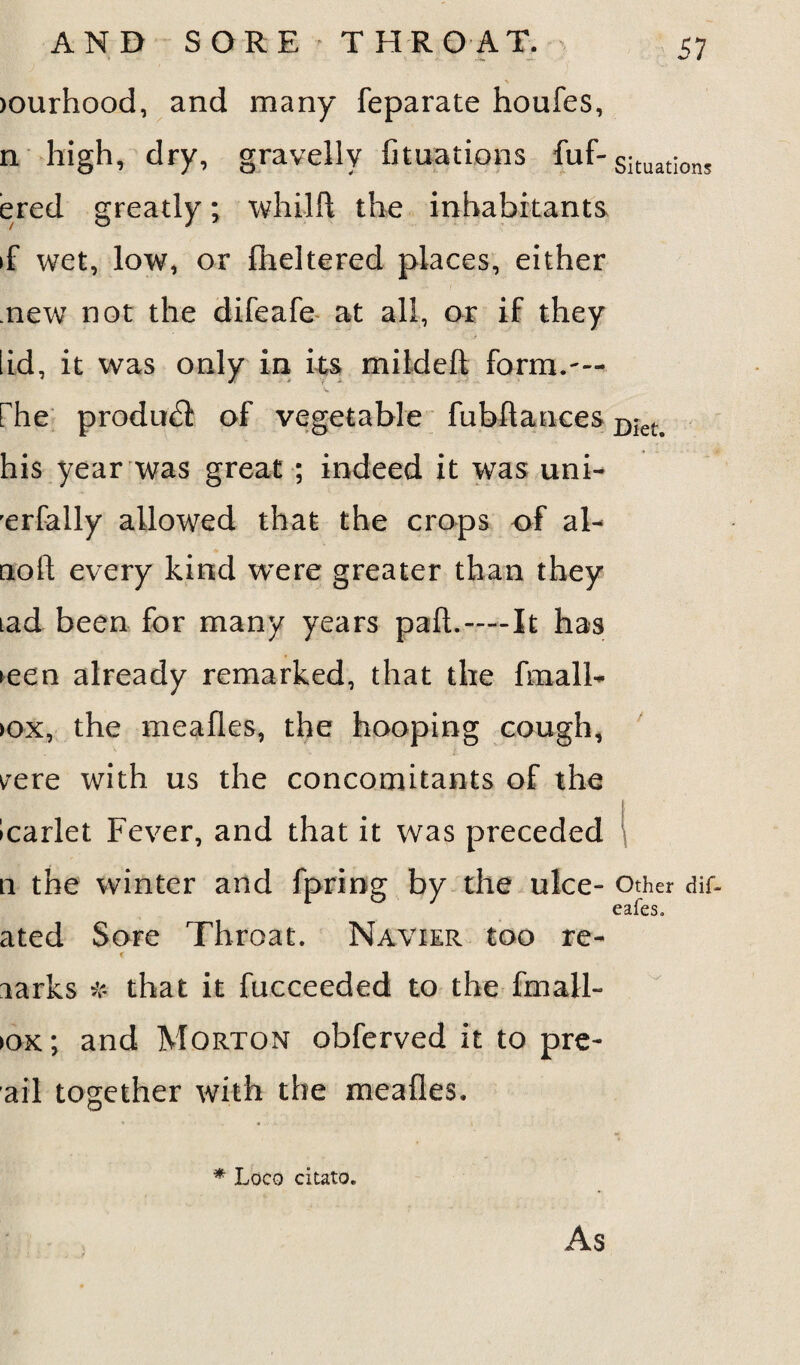 >ourhood, and many feparate houfes, n high, dry, gravelly fituations fuf-Situation5 ered greatly; whilft the inhabitants >f wet, low, or fheltered places, either new not the difeafe at all, or if they lid, it was only in its mildeft form.— V rhe product of vegetable fubftances Diet> his year was great ; indeed it was uni- rerfally allowed that the crops of al- noil; every kind were greater than they tad been for many years pad.—It has teen already remarked, that the fmall- >ox, the mealies, the hooping cough, ^ere with us the concomitants of the Icarlet Fever, and that it was preceded n the winter and fpring by the ulce- Other dif- eafes, ated Sore Throat. Navier too re- larks # that it fucceeded to the fmall- >ox; and Morton obferved it to pre- ail together with the mealies. * Loco citato. As