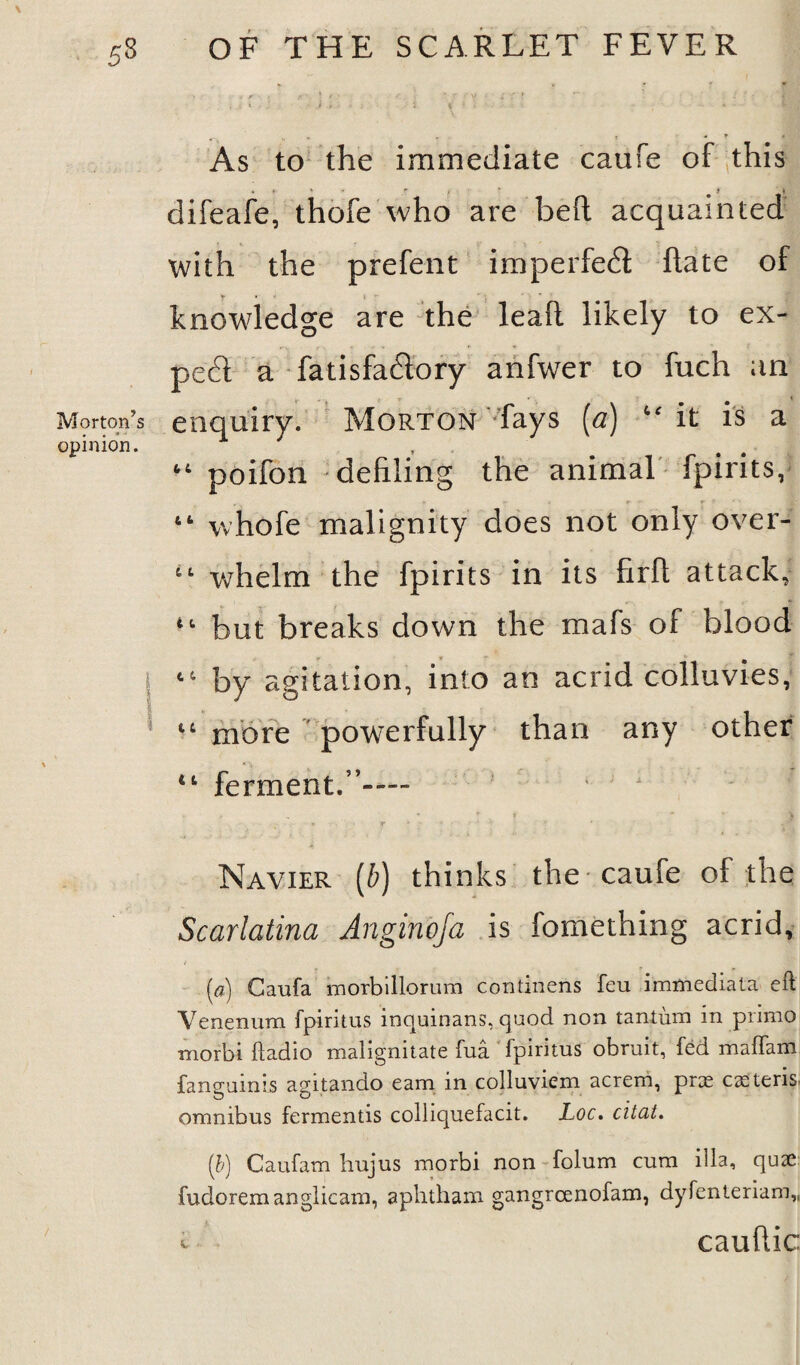 < r ' «’ S * ■ ! 'f/V = it ! 'll «- ».*■ #i * - f . As to the immediate caufe of this difeafe, thofe who are bed acquainted with the prefent imperfect date of y « 4 * knowledge are the lealt likely to ex¬ pect a fatisfa&ory anfwer to fuch an Morton’s enquiry. Morton fays (a) “ it is a opinion. ^ , “ poifon defiling the animal fpirits, “ whofe malignity does not only over- whelm the fpirits in its firfi attack, 4t but breaks down the mafs of blood by agitation, into an acrid colluvies, lt more powerfully than any other ferment.5’— - 1 t * ^ t * * \ Navier (b) thinks the caufe of the Scarlatina Anginoja is fomething acrid, (a) Caufa morbillorum continens feu immediata eft Yenenura fpiritus inquinans, quod non tantum in primo niorbi ftadio malignitate fua fpiritus obruit, fed madam faneuims asrtando earn m colluviem acrem, prx CtEtens. omnibus fermentis colliquefacit. Loc. citat. (b) Caufam hujus morbi non folum cum ilia, quae fudoremanglicam, aphtham gangrcenofam, dyfenteriam,, t caufiic