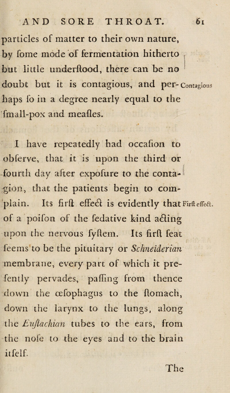 particles of matter to their own nature, by fome mode of fermentation hitherto but little underftood, there can be no doubt but it is contagious, and per- Contagions haps fo in a degree nearly equal to the fmall-pox and meafles. I have repeatedly had occahon to obferve, that it is upon the third or fourth day after expofure to the conta-1 gion, that the patients begin to com¬ plain. Its firft elFecTt is evidently that Firft effect of a poifon of the fedative kind adting upon the nervous fyftem. Its firft feat feems to be the pituitary or Schneiderian membrane, every part of which it pre- fen tly pervades, palling from thence down the cefophagus to the flomach, down the larynx to the lungs, along the Eujlachian tubes to the ears, from the nofe to the eyes and to the brain itfelf. The