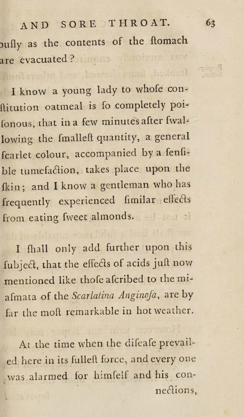 Dufly as the contents of the ftoraach are evacuated? I know a young lady to whofe con- ftitution oatmeal is fo completely poi- fonous, that in a few minutes after fwal- lowing the fmalleft quantity, a general fcarlet colour, accompanied by a fenfi- b!e tumefaction, takes place upon the {kin ; and I know a gentleman who has frequently experienced limilar effects from eating fweet almonds. I fhall only add further upon this fubjecl, that the effects of acids juft now mentioned like thofe afcribed to the mi- afmata of the Scarlatina Angincfa, are by far the moft remarkable in hot weather. At the time when the difeafe prevail¬ ed here in its fulleft force, and every one was alarmed for himfelf and his con- neCtions,