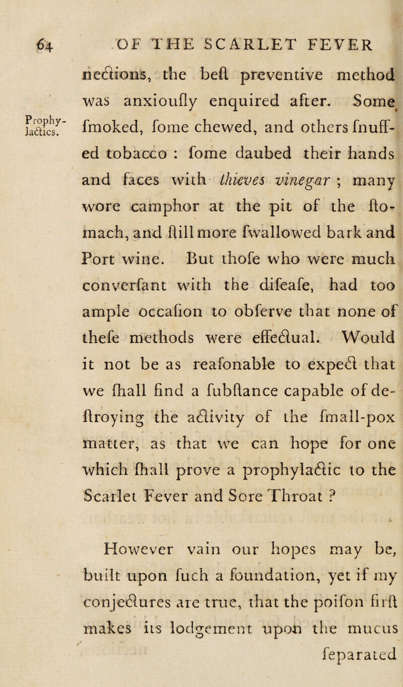 Prophy laftics. sections, the bed preventive method was anxioufly enquired after. Some fmoked, fome chewed, and others fnuff- / ed tobacco : fome daubed their hands and faces with thieves vinegar ; many wore camphor at the pit of the fto- mach, and dill more fwallowed bark and Port wine. But thofe who were much converfant with the difeafe, had too ample occafion to obferve that none of ' V * f thefe methods were effedual. Would it not be as reafonable to exped that we fhall find a fubdance capable of de- droying the adivity of the fmall-pox matter, as that we can hope for one which fhall prove a prophyladic to the Scarlet Fever and Sore Throat ? However vain our hopes may be, built upon fuch a foundation, yet if my conjedures are true, that the poifon fird makes its lodgement upon the mucus feparated