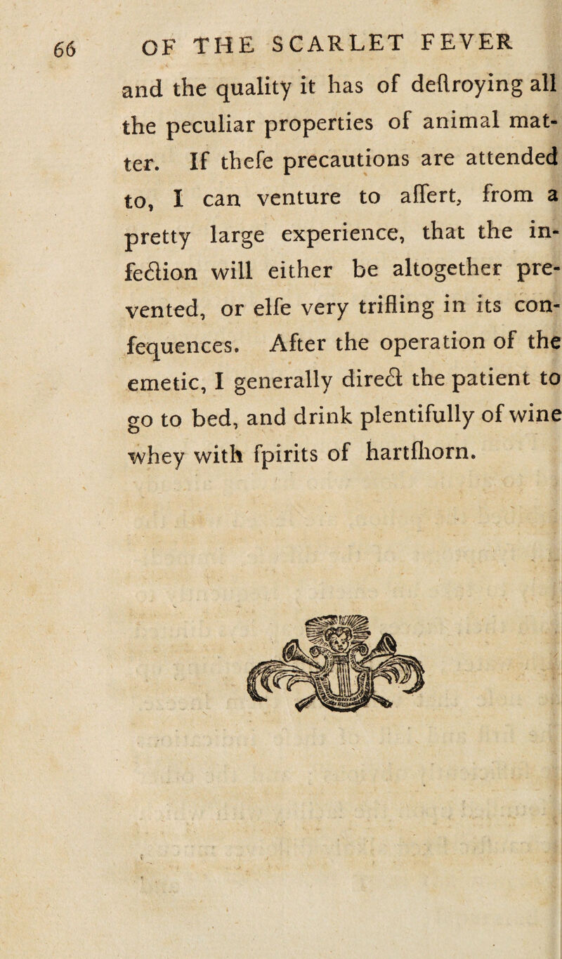 and the quality it has of deflroying all the peculiar properties of animal mat¬ ter. If thefe precautions are attended to, I can venture to aflert, from a pretty large experience, that the in- fe&ion will either be altogether pre¬ vented, or elfe very trifling in its con- fequences. After the operation of the * emetic, I generally direft the patient to go to bed, and drink plentifully of wine whey with fpirits of hartfhorn. / i r  • v • > jsH H. *3- 1