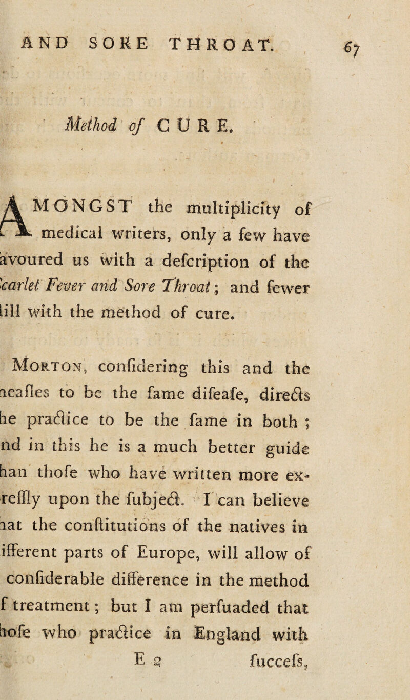 / AND SORE THROAT. Method of CURE. M O N G S T the multiplicity of medical writers, only a few have avoured us with a defcription of the 'carlet Fever and Sore Throat; and fewer [ill with the method of cure. Morton, confidering this and the aeafles to be the fame difeafe, directs he practice to be the fame in both ; nd in this he is a much better guide han thofe who have written more ex- reffly upon the fubje61. I can believe aat the confutations of the natives in ifferent parts of Europe, will allow of conliderable difference in the method f treatment; but I am perfuaded that iofe who pradice in England with E £ fuccefs,