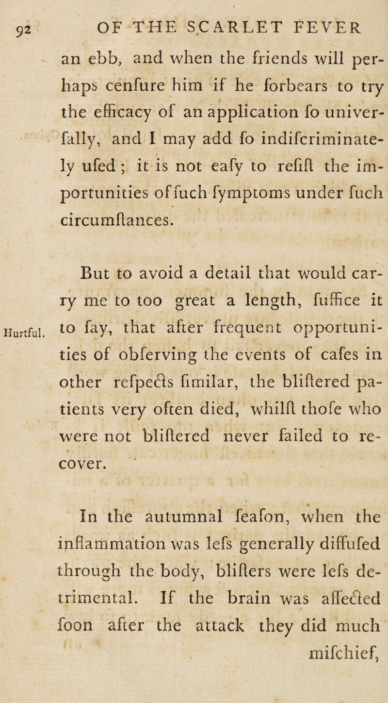 Hurtful. OF THE SCARLET FEVER an ebb, and when the friends will per¬ haps cenfure him if he forbears to try the efficacy of an application fo univer- fally, and I may add fo indifcriminate- ly ufed ; it is not eafy to refift the im¬ portunities offuch fymptoms under fuch circumftances. But to avoid a detail that would car¬ ry me to too great a length, fuffice it to fay, that after frequent opportuni¬ ties of obferving the events of cafes in other refpefls fimilar, the hi i fie red pa¬ tients very often died, whilll thofe who were not bliftered never failed to re¬ cover. In the autumnal feafon, when the inflammation was lefs generally diffufed through the body, bliflers were lefs de¬ trimental. If the brain was affecfled foon after the attack they did much mifchiefj