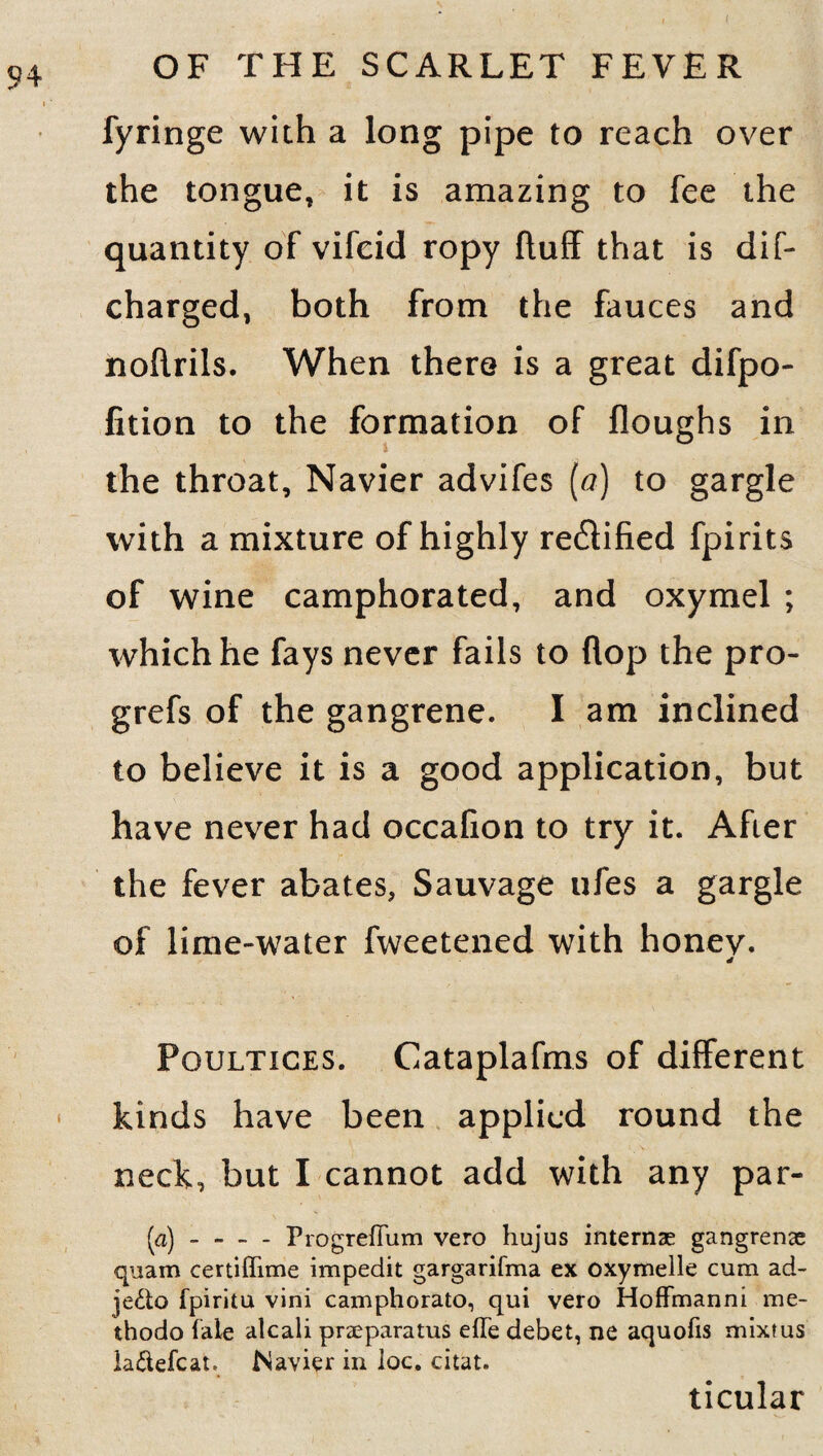 fyringe with a long pipe to reach over the tongue, it is amazing to fee the quantity of vifcid ropy fluff that is dif- charged, both from the fauces and noflrils. When there is a great difpo- fition to the formation of floughs in the throat, Navier advifes (a) to gargle with a mixture of highly rectified fpirits of wine camphorated, and oxymel ; which he fays never fails to flop the pro- grefs of the gangrene. I am inclined to believe it is a good application, but have never had occafion to try it. After the fever abates, Sauvage ufes a gargle of lime-water fweetened with honev. Poultices. Cataplafms of different kinds have been applied round the neck, but I cannot add with any par- (a) --ProgrefTum vero hujus internae gangrenae quam certiffime impedit gargarifma ex oxymelle cum ad- je&o fpiritu vini camphorato, qui vero Hoffmanni me- thodo (ale alcali praeparatus efTe debet, ne aquofis mixfus la&efcat. Navier in loc. citat. ticular