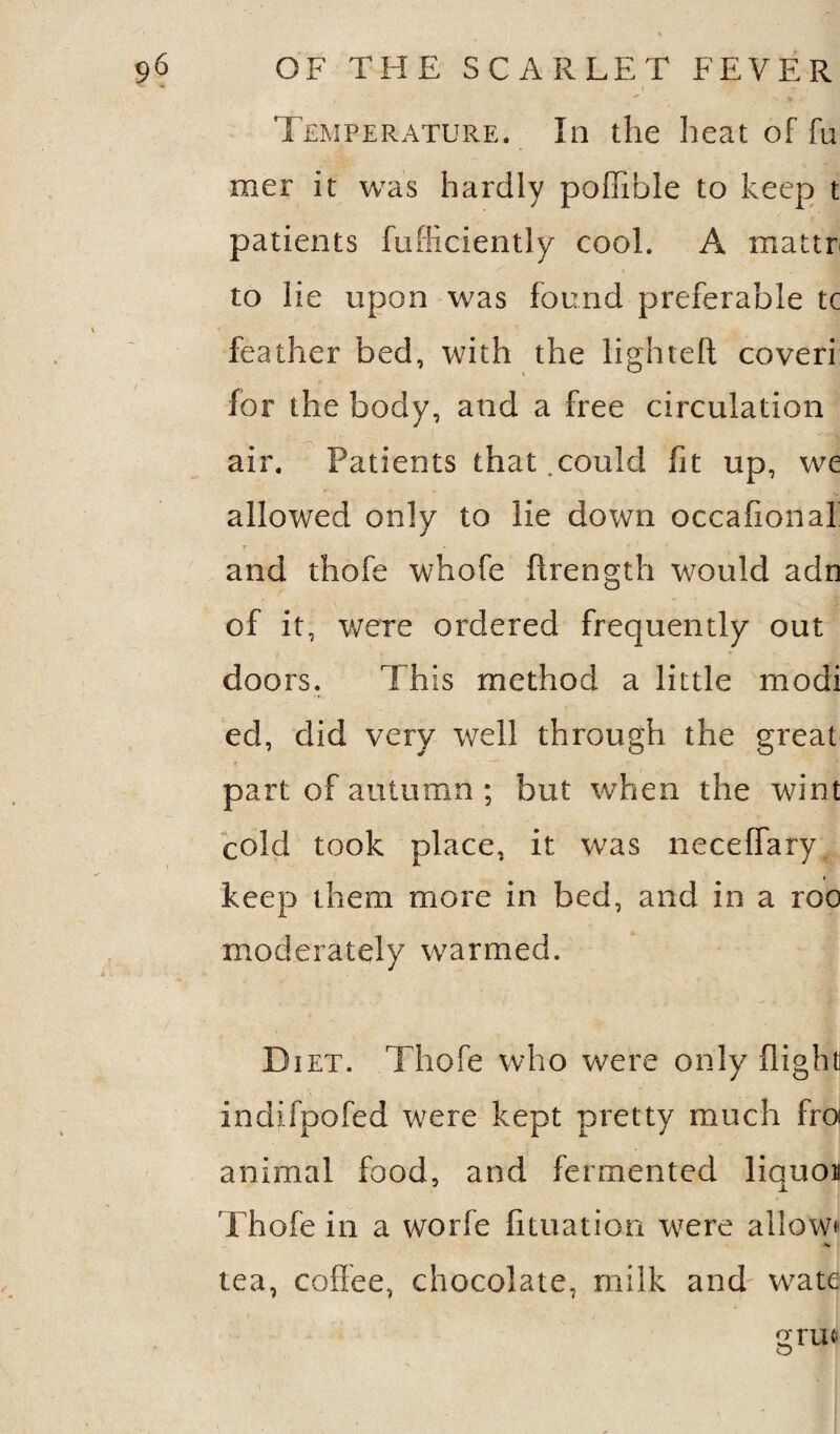 Temperature. In the heat of fu mer it was hardly poffible to keep t patients fufficiently cool. A raattr to lie upon was found preferable tc feather bed, with the lighted coveri for the body, and a free circulation air. Patients that.could fit up, we allowed only to lie down occafional and thofe whofe ftrength would adn of it, were ordered frequently out doors. This method a little modi ed, did very well through the great part of autumn ; but when the wint cold took place, it was neceffary keep them more in bed, and in a roo moderately warmed. Diet. Thofe who were only flight] indifpofed were kept pretty much fro animal food, and fermented iiquoa Thofe in a worfe fituation were allow* tea, coffee, chocolate, milk and wate