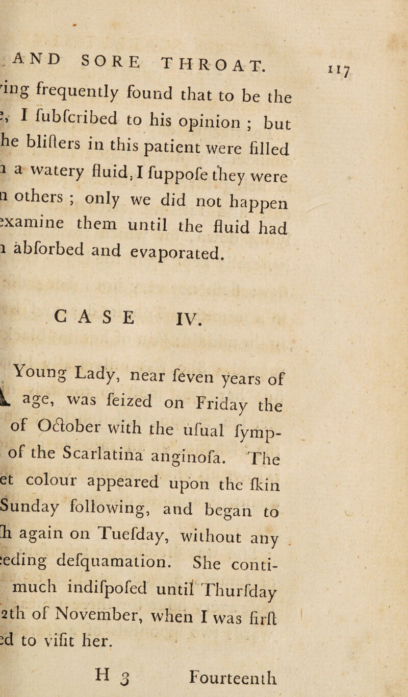 'WS frequently found that to be the I fubfcribed to his opinion ; but he bhfiers in this patient were filled 1 a watery fluid, I fuppofe they were a others ; only we did not happen ixamine them until the fluid had i abforbed and evaporated. CASE IV. Young Lady, near leven years of L age, was feized on Friday the of October with the ufual fymp- of the Scarlatina anginofa. The et colour appeared upon the fkin Sunday following, and began to E again on Tuefday, without any :eding defquamation. She conti- l|jjfA j 'i ' much indifpofed until Thurfclay 2th of November, when I was firft ?d to vifit her. H t? Fourteenth