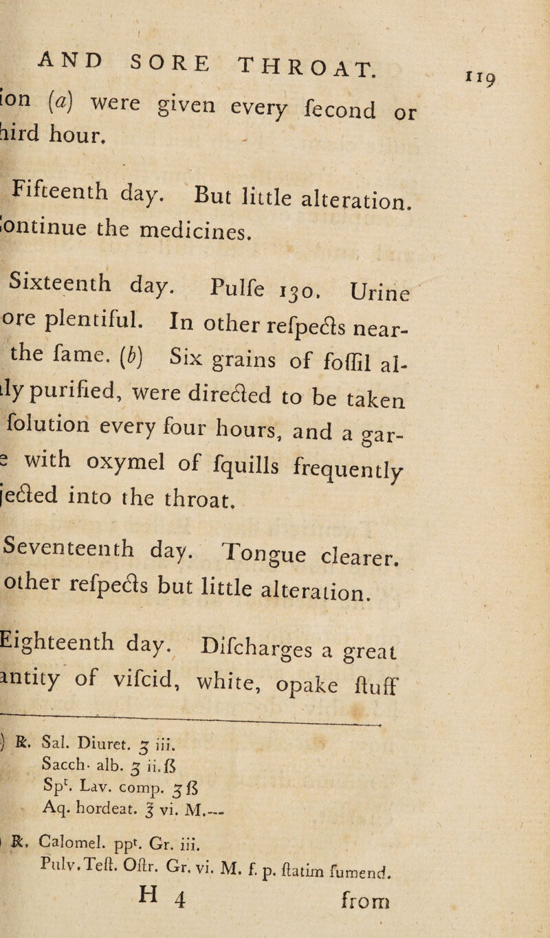 or ion [a] were given every fecond bird hour. Fifteenth day. But little alteration. Continue the medicines. Sixteenth day. Pulfe i3o. Urine ore plentiful. In other refpetf s near- the fame, (b) Six grains of foffil al- dy purified, were directed to be taken folution every four hours, and a gar- 2 with oxymel of fquills frequently je£led into the throat. Seventeenth day. Tongue clearer, other refpeds but little alteration. Eighteenth day. Difcharges a great amity of vifcid, white, opake huff Kif ■ » ' * ' \ 1 ■  1 ,,,w ■ - ) R. Sal. Diurct. £ iii. Sacch- alb. £ ii.B Spc. Lav. comp. 3$ Aq. hordeat. J vi. M.— 1 R. Calomel, ppt. Gr. iii. Pulv.Teft. Odr. Gr. vi. M. f. p. datim fumend. H 4 from