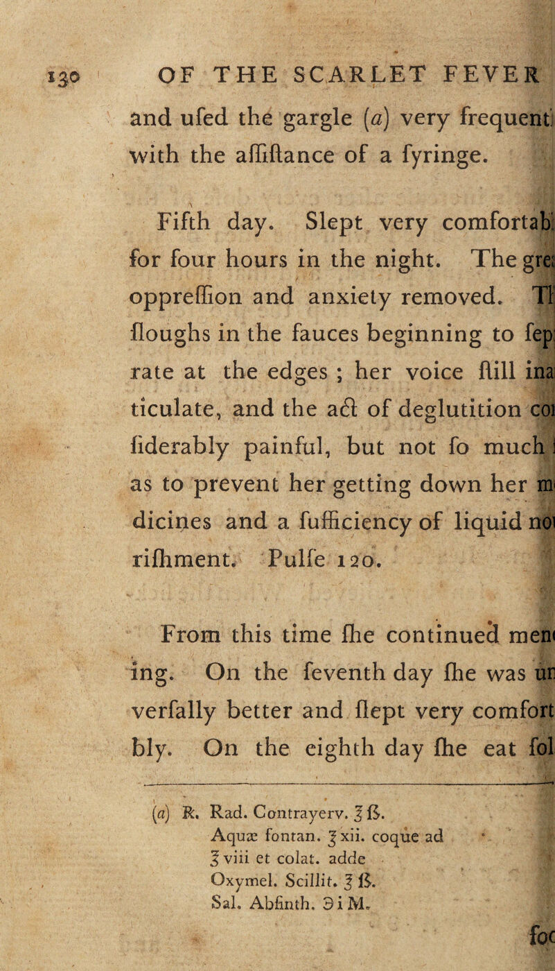 *3® and ufed the gargle (a) very frequent; with the a (fiUance of a fyringe. M Fifth day. Slept very comfortah for four hours in the night. The gre oppreffion and anxiety removed. Tl floughs in the fauces beginning to fep rate at the edges ; her voice hill ina ticulate, and the ad of deglutition coi hderably painful, but not fo much i as to prevent her getting down her m dicines and a fufficiency of liquid noi rifhment. Pulfe 120. i From this time fhe continued men< ing. On the feventh day fhe was ur verfally better and fiept very comfort bly. On the eighth day fhe eat fol (a) R. Rad. Contrayerv. 3 ft. Aquas fontan. Jxii. coque ad 3 viii et colat. adde Oxymel. Scillit. f ft. Sal. Abfinth. 3i M. y foe