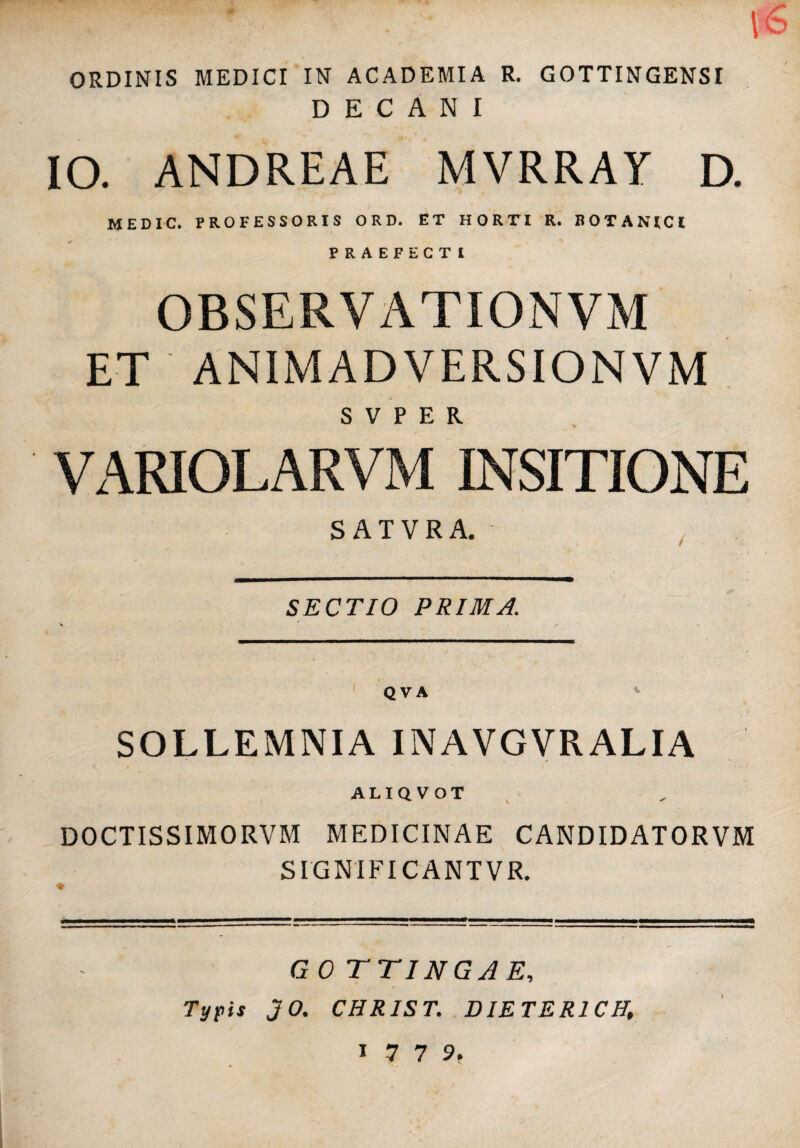 ORDINIS MEDICI IN ACADEMIA R. GOTTINGENSI DECANI IO. ANDREAE MVRRAY D. MEDIC. PROFESSORIS O R D. ET HORTI R. BOTANICI PRAEFECTI OBSERVATIONVM ET ANIMADVERSIONVM S V P E R Vx\RIOLARVM INSITIONE SATVRA. SECTIO PRIMA. SOLLEMNIA INAVGVRALIA ALIQVOT DOCTISSIMORVM MEDICINAE CANDIDATORVM SIGNIFICANTVR. GOTTINGAE, Typis JO. CHRIST. DIETERICH, 1779.