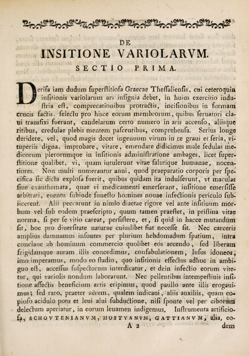 D E INSITIONE VARIOLARVM. SECTIO PRIMA. Derifa iam dudum fuperflltiofa GraecA^e Theflalienfis, cui ceteroquia infitionis varioiarum ars infignia debet, in huius exercitio indu- Aria eA, comprecationibus protracAis, incifionibus in formam crucis facAis) felecAu pro hisce eorum membrorum, quibus feruatori cla- ui transfixi fuerant, candelarum certo numero in aris accenfo, 'aliisque ritibus, credulae plebis mentem pafcenribus, comprehenfa. Serius longe deridere, vel, quod magis decet ingenuum virum in re graui etferia, yi- tuperiis digna, improbare, vitare, emendare didicimus male feduias me¬ dicorum plerorumque in infitionis adminiAratione ambages, licet fuper- Aitione qualibet, vi, quam intulerunt vitae falutique humanae, nocen- tiores. Non multi numerantur anni, quod praeparatio corporis per fpe- cifica Ac di(Aa explofa fuerit, quibus quidam ita indulferunt, vt maculas Aue exanthemata, quae vi medicamenti emerferant, infitione emerfiAe arbitrati, euentu fubinde funcAo homines nouae infecAionis periculo fub- iicerent. Alii peccarunt in nimio diaetae rigore vel ante infitiuum mor¬ bum vel fub eodem praeferipto, quum tamen praeAet, in priAina vitae norma, fi per fe vitio careat, perfiAere, et, fi quid in hacce mutandum fit,' hoc pro diuerfitate naturae cuiuslibet fiat neceAe fit. Nec carceris amplius damnamus infontes per plurium hebdomadum fpatium, intra conclaue ab hominum commercio quolibet eos arcendo, fed liberam frigidamque auram illis concedimus, confabulationem, lufns idoneos, imo imperamus, modoeo Aadio, quo infitionis effedus adhuc in ambi¬ guo cA, accelfus fufpecAorum interdicatur, et dein infecAio eorum vite¬ tur, qui variolis nondum laborarunt. Nec pellentibus intempeAiuis infi¬ tione affecAis beneficium artis eripimus, quod paullo ante illis erogaui- mus; fed raro, praeter aerem, qualem indicaui,'aliis auxiliis, quam co^ piofo acidulo potu et leui alui fubdudione, nifi fponte vel per ciboniiri delecAum aperiatur, in eorum leuamen indigemus. InArumenta artificio- fa, SCHOVTENIANVMpHOSTYANVM, GATTIANVM, alia, CO-