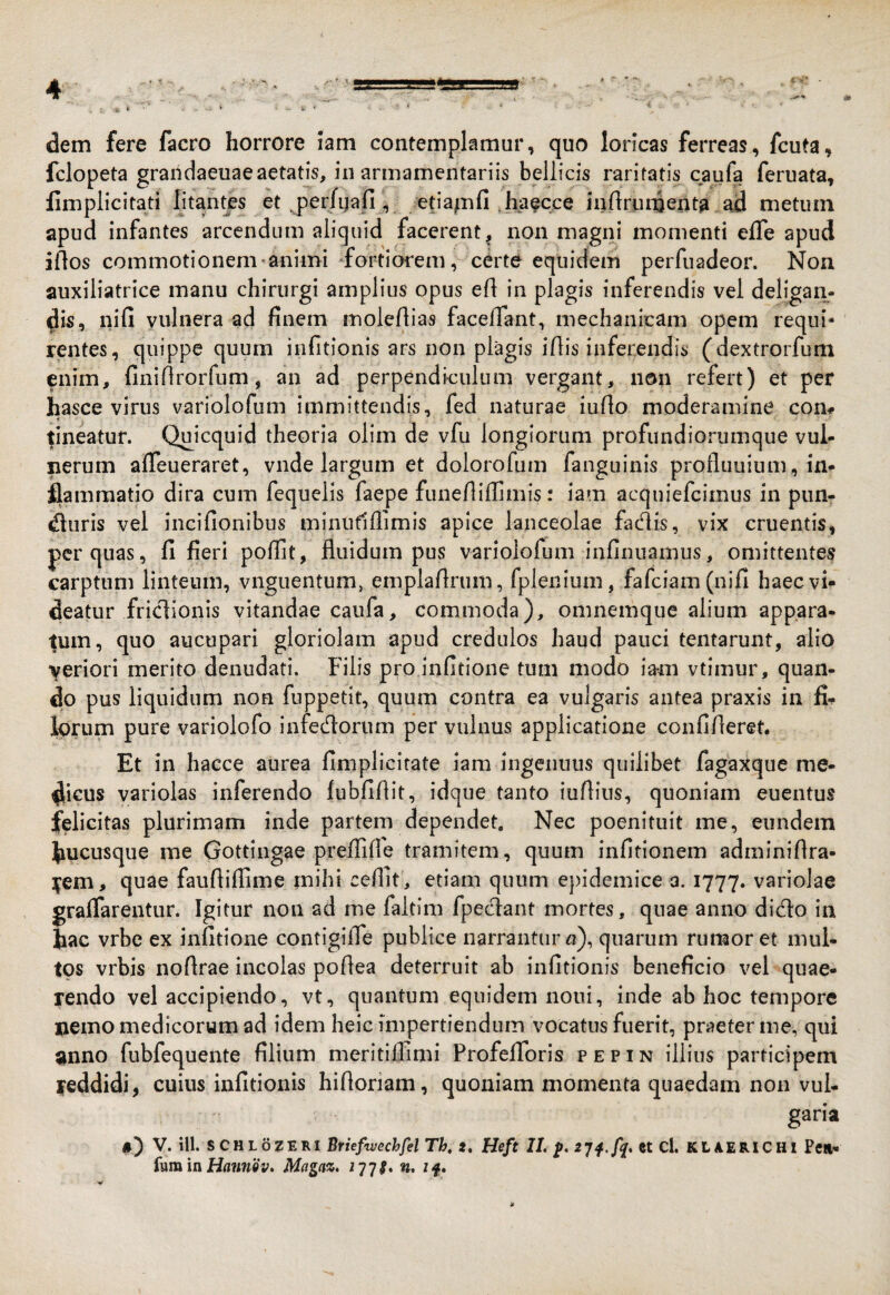 dem fere facro horrore iam contemplamur, quo loricas ferreas, fcuta, fclopeta grandaeuaeaetatis, in armamentariis bellicis raritatis caufa feruata, limplicitati litantes et ^per/qafi, etiapfi ^haecce inflrumenta ajd metum apud infantes arcendum aliquid facerent, non magni momenti efle apud iAos commotionem-animi -fortiorem, certe equidem perfuadeor. Non auxiliatrice manu chirurgi amplius opus efl in plagis inferendis vel deligan¬ dis, nifi vulnera ad finem molefiias facefiant, mechanicam opem requi¬ rentes, quippe quum infitlonis ars non plagis ifiis inferendis (dextrorfum enim, finifirorfum, an ad perpendiculum vergant, non refert) et per hasce virus variolofum immittendis, fed naturae iufio moderamine com fineatur. Quicquid theoria olim de vfu longiorum profundiorumque vul¬ nerum affeueraret, vnde largum et dolorofum fanguinis profluuium, in¬ flammatio dira cum fequelis faepe funefiillimis: iam acquiefcimus in pun- «fluris vel incifionibus minufiliimis apice lanceolae fadis, vix cruentis, per quas, fi fieri pollit, fluidum pus variolofum infinuamus, omittentes carptum linteum, vnguentum, emplafirum, fplenium, fafciam(nifi haec vi¬ deatur friclionis vitandae caufa, commoda), omnemque alium appara¬ tum, quo aucupari gloriolam apud credulos haud pauci tentarunt, alio veriori merito denudati. Filis pro infitione tum modo Iam vtimur, quan¬ do pus liquidum non fuppetit, quum contra ea vulgaris antea praxis in fi-^ lorum pure variolofo infedorum per vulnus applicatione confifleret. Et in hacce aurea fimplicirate iam ingenuus quilibet fagaxque me¬ dicus variolas inferendo fubfiflit, idque tanto iuftiiis, quoniam euentus felicitas plurimam inde partem dependet. Nec poenituit me, eundem hucusque me Gottingae preflilfe tramitem, quum infitionem adminifira- ]|^em, quae faufliflime mihi celfit , etiam quum epidemice a. 1777. variolae graflarentur. Igitur non ad me faltim fpecflant mortes, quae anno dicio in hac vrbe ex infitione contigifle publice narrantur «), quarum rumor et mul¬ tos vrbis noflrae incolas poflea deterruit ab infitionis beneficio vel quae¬ rendo vel accipiendo, vt, quantum equidem noni, inde ab hoc tempore nemo medicorum ad idem heic impertiendum vocatus fuerit, praeter me, qui Jinno fubfequente filium meritilfimi ProfelToris pepin illius participem reddidi, cuius infitionis hifloriam, quoniam momenta quaedam non vul¬ garia V. ill. SCHLOZERI Briefwechfel Th, t, Heft IL p, 27^./^. et Cl. KLAERICHl Peil- hm\a Hannov» Magaz. if»