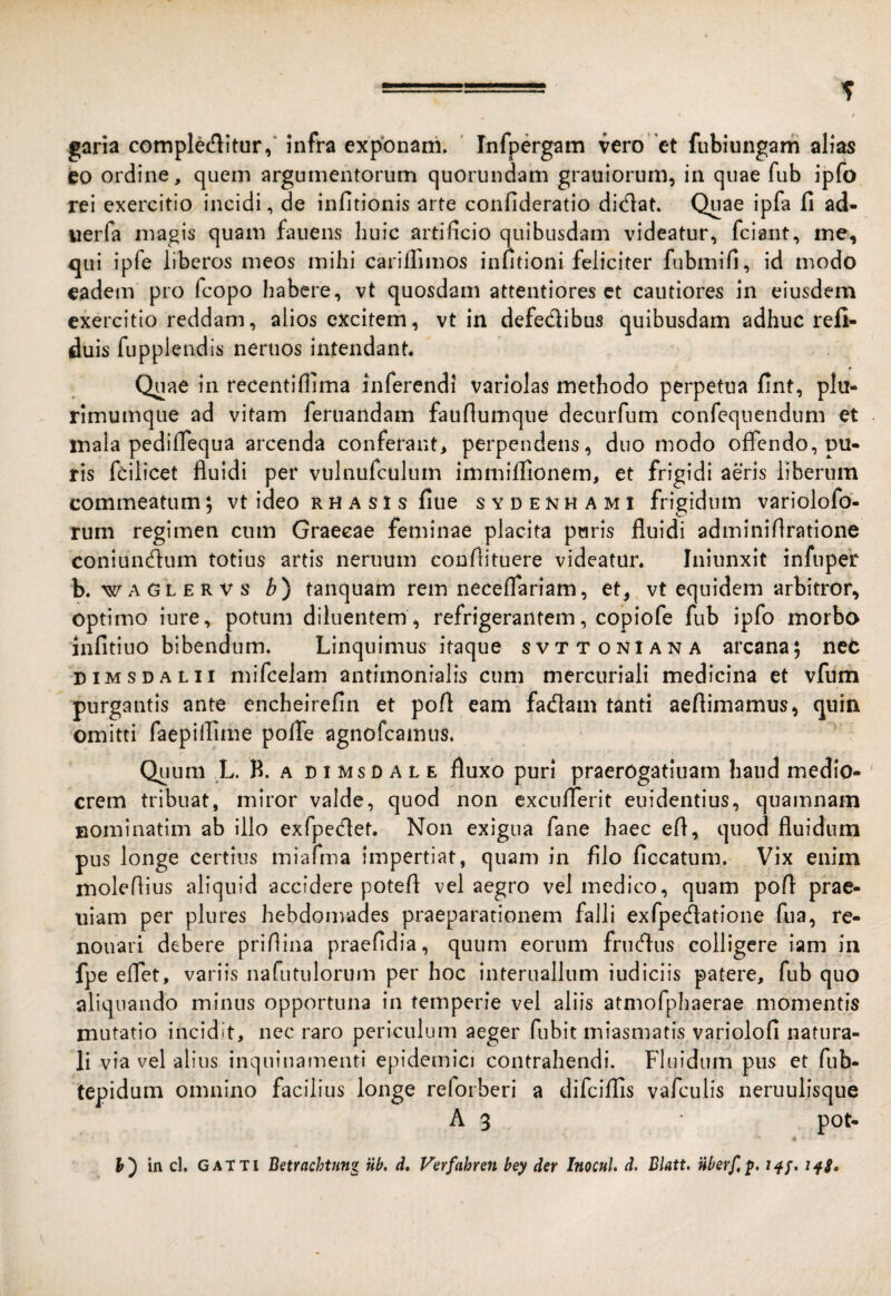 garia comple(flitur,‘ infra expbnani. ' Infpergam vero 'et fubiungam alias CO ordine, quem argumentorum quorundam grauiorum, in quae fub ipfo rei exercitio incidi, de infitionis arte confideratio dictat. Quae ipfa fi ad- iierfa magis quam fauens huic artificio quibusdam videatur, fciant, ine, qui ipfe liberos meos mihi cariflimos infitioni feliciter fubmifi, id modo eadem pro fcopo habere, vt quosdam attentiores ct cautiores in eiusdem exercitio reddam, alios excitem, vt in defedibus quibusdam adhuc refi- duis fupplendis neruos intendant. Quae in recentifiima inferendi variolas methodo perpetua fint, plu¬ rimumque ad vitam fertiandam faufiumque decurfum confequendum et mala pediflequa arcenda conferant, perpendens, duo modo offendo, pu¬ ris fcilicet fluidi per vulnurculum immiffionem, et frigidi aeris liberum commeatum; vt ideo r h a s t s fiue sydenhami frigidum variolofo- rum regimen cum Graecae feminae placita puris fluidi adminiflratione coniundum totius artis neruum conflituere videatur. Iniunxit infupe’r b. WAGLERVS b') tanquam rem neceffariam, et,, vt equidem arbitror, optimo iure, potum diluentem , refrigerantem, copiofe fub ipfo morbo Jnfitiuo bibendum. Linquimus itaque svttoniana arcana; nec niMSDALii mifcelam antimonialis cum mcrcuriali medicina et vfum purgantis ante encheirefin et pofi eam fadam tanti aeflimamus, quin omitti faepilfime pofTe agnofcamus. Quum L. B. A n I MsD A L E fluxo puri praerogatiuam haud medio¬ crem tribuat, miror valde, quod non cxcufTerit euidentius, quamnam Bominatim ab illo exfpedet. Non exigua fane haec efl, quod fluidum pus longe certius miarma impertiat, quam in filo ficcatum. Vix enim moleflius aliquid accidere potefl vel aegro vel medico, quam poft prae- uiam per plures hebdomades praeparationem falli exfpedatione fiia, re- nouari debere prifiina praefidia, quum eorum frudus colligere iam in fpe eflet, variis nafutulorum per hoc interuallum iudiciis patere, fub quo aliquando minus opportuna in temperie vel aliis atmofphaerae momentis mutatio incidit, nec raro periculum aeger fubit miasmatis variolofi natura¬ li via vel alius inquinamenti epidemici contrahendi. Fluidum pus et fub- tepidum omnino facilius longe reforberi a difcillis vafculis neruulisque A 3 pot- y') in cl. GATTI Betrachtun^ nb, d, Verfahren bey der Inocul, d. Blatt, nberf,p, t^f.