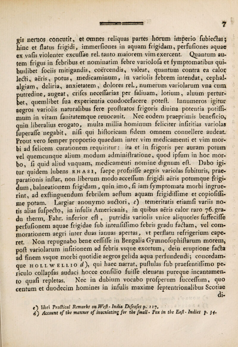 gis iieruos concutit, et omnes reliquas partes horum imperio fubiedas; hinc et flatus frigidi, immerfiones in aquam frigidam, perfufiones aquae ex vafis violenter excuflae rei. tanto maiorem vim exercent. Quantum au¬ tem frigus in febribus et nominatim febre variolofa et fymptomatibus qui¬ buslibet fociis mitigandis, coercendis, valeat, quantum contra ea caloc ledi, aeris, potus, medicaminum, in variolis febrem intendat, cephal- algiam, deliria, anxietatem , dolores rei., numerum variolarum vna cum putredine, augeat, crifes neceflarias per faliuam, lotium, aluum pertur¬ bet, quemlibet fua experientia condocefacere potefl. Innumeros igitur aegros variolis naturalibus fere proflratos frigoris diuina potentia potifli- mum in vitam fanitatemque reuocauit. Nec eodem praeprimis beneficio, quin liberalius erogato, multa millia hominum feliciter infititias variolas fuperafle negabit, nifi qui hifloricam fidem omnem conuellere audeat. Prout vero femper proportio quaedam inter vim medicamenti et vim mor¬ bi ad felicem curationem requiritur: ita et in frigoris per auram potum vel quemcunque alium modum adminifiratione, quod ipfum in hoc mor¬ bo, fi quid aliud vnquam, medicamenti nomine dignum efi. Dabo igi¬ tur quidem lubens rhasi, faepe profuifle aegris variolas fubituris, prae¬ parationis infiar, non liberum modo acce/Tum frigidi aeris potumque frigi¬ dum, balneationem frigidam, quin imo,fi iam fymptomata morbi ingrue¬ rint, ad exflinguendum febrilem aeftum aquam frigidiflime et copiofifli- me potam. Largiar anonymo anciori, c) temeritatis etiamfi variis no¬ tis alias fufpedo, in infulis Americanis, in quibus aeris calor raro 76.gra¬ du therm, Fahr. inferior efi , putridis variolis vnice aliquoties fuifecifle perfufionem aquae frigidae fub intenfiflimo febris gradu faciam, vel com¬ morationem aegri inter dnas ianuas apertas, vt perflatu refrigerium cape¬ ret. Non repugnabo bene ceflifle in Bengalia Gymnorophifiarum morem, pofi variolarum infitionem ad febris vsque exortum, dein eruptione fada ad finem vsque morbi quotidie aegros gelida aqua perfundendi; concedam- que HOLLWELLio d\ qui haec narrat, pufiulas fub praefentillimo pe¬ riculo collapfas audaci hocce confilio fuiflTe eleuatas pureque incantamen¬ to quafi repletas. Nec in dubium vocabo profperum fucceflum, quo centum et duodecim homines in infulis maxime feptentrionalibus Scotiae di- Whn Trnfiical Remarks onJVefi-India Difeafes p. 117, d ) Account of the manner of inocnlating for the fmall • fox in the Eajl • Indies p. j 4»