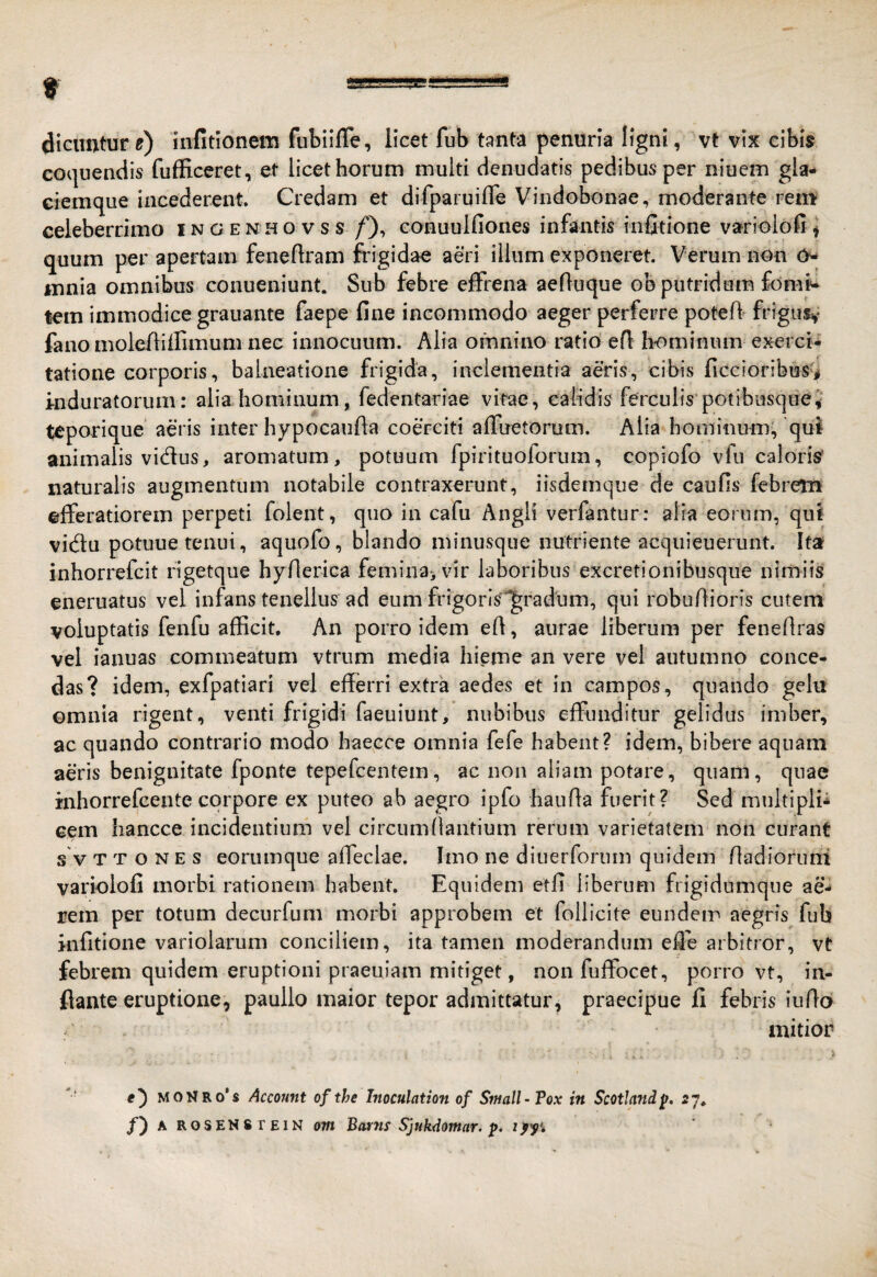 dicuntur ?) infitionem ftibiifle, licet fub tanta penuria ligni, vt vix cibis coquendis fufficeret, et licet horum multi denudatis pedibus per niuem gla¬ ciemque incederent. Credam et difparuifle Vindobonae, moderante rem celeberrimo ingenhovss /'), conuulfiones infantis infitione varioiofi ^ quum per apertam feneftram fiigidae aeri illum exponeret. Verum non 0- mnia omnibus conueniunt. Sub febre effrena aefluque ob putridum fomt- tem immodice grauante faepe fine incommodo aeger perferre poteff frigusv fano moleiliilimum nec innocuum. Alia omnino ratio efi hominum exerci¬ tatione corporis, balneatione frigida, inclementia aeris, cibis ficcioribuS'i induratorum: alia hominum, fedentariae vitae, calidis ferculis potibusquei teporique aeris inter hypocaufta coerciti affuetorum. Alia hominum, qui animalis vidus, aromatum, potuum fpirituoforum, copiofo vfu caloris' naturalis augmentum notabile contraxerunt, iisdemque de caulis febretn efferatiorem perpeti folent, quo in cafu Angli verfantur: alia eorum, qui vidu potuue tenui, aquofo, blando minusque nutriente acqiiieuerunt. Ita inborrefcit rigetque hynerica femina, vir laboribus excretionibusque nimiis eneruatus vel infans tenellus ad eum frigoris^^radum, qui robuAioris cutem voluptatis fenfu afficit. An porro idem efi, aurae liberum per fenefiras vel ianuas commeatum vtrum media hieme an vere vei autumno conce¬ das? idem, exfpatiari vel efferri extra aedes et in campos, quando gelu omnia rigent, venti frigidi faeuiunt, nubibus effunditur gelidus imber, ac quando contrario modo baecce omnia fefe habent? idem, bibere aquam aeris benignitate fponte tepefcentem, ac non aliam potare, quam, quae inhorrefcente corpore ex puteo ab aegro ipfo bauAa fuerit? Sed multipli* eem bancce incidentium vel circumAautium rerum varietatem non curant s V T T o N E s eoriimque affeclae. Imo ne diuerforum quidem Aadioruni variolofi morbi rationem habent. Equidem etfi liberum frigidomque ae* rem per totum decurfum morbi approbem et follicite eundem aegris fub infitione variolarum conciliem, ita tamen moderandum effe arbitror, vt febrem quidem eruptioni praeuiam mitiget, non fuffocet, porro vt, in¬ flante eruptione, paullo maior tepor admittatur, praecipue fi febris iiiAo mitior MONRo’s Account of the Inoculation of Small-Vox in Scotland^. 27.