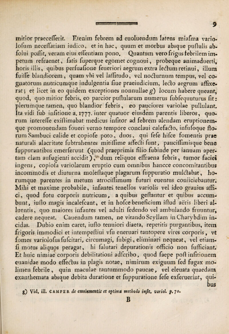 mitior praeceflerit. E(eaim febrem ad euoliiendum latens miafma vario- lofum neceflariam iudico, et in hac, quum et morbus absque puflulis ab- folui poffit, veram eius efrentiam pono. Quantum vero frigus febrilem im¬ petum refraenet, fatis fuperque egomet cognoui, probeque animaduerti, horis illis, quibus pcrfuafioiie feueriori aegrum extra iec^lum retinui, ilium fuilTe blandiorem, quam vbi vel laffitudo, vel nodurnum tempus, vel co¬ gnatorum nutricumque indulgentia fiue praeiudiciiim, ledo aegrum affixe¬ rat; et licet in eo quidem exceptiones nonnullae^) locum habere queant, quod, quo mitior febris, eo parcior pullularum numerus fubfequuturus fit: plerumque tamen, quo blandior febris, eo pauciores variolae pullulant. Ita vidi fub infitione a. 1777. inter quatuor eiusdem parentis liberos, quo¬ rum interelTe exidimabat medicus infitor ad febrem alendam eruptionein- que promouendam foueri verno tempore conclaui calefado, infiifoque flo¬ rum Sambuci calide et copiofe poto, duos, qui fefe hifce fomentis prae naturali alacritate fubtrahentes mitiffime affiedi funt, pauciffimisque bene fuppurantibiis emerferunt (quod praeprimis filio fubinde per ianuam aper¬ tam clam aufugienti accidit)dum reliquos effraena febris, tumor faciei ingens, copiofa variolarum eruptio cum omnibus hancce concomitantibus incommodis et diuturna moleflaque plagarum fuppuratio muldabat, ho- rumque parentes in metum atrociffimum futuri euentus coniiciebantur.' Mihi et maxime probabile, infantes tenellos variolis vel ideo grauius affi¬ ci, quod fotu corporis nutricum, a quibus geflantur et quibus accum-* bunt, iuflo magis incalefcant, et in hofce beneficium iflud adis liberi al¬ luentis, quo maiores infantes vel adulti fedendo vel ambulando fruuntur, cadere nequeat. Canendum tamen, ne vitando Scyllam in Charybdim in¬ cidas. Dubio enim caret, iuflo tenuiori diaeta, repetitis purgantibus, item frigoris immodici et intempefliiii vfu eneruari tantopere vires corporis, vt fomes varioiofusfufeitari, circumagi, fubigi, eliminari nequeat, vel etiam- fi motus aliquos peragat, hi falutari depurationis officio non fufficiant. Et hnic nimiae corporis debilitationi adferibo, quod faepe pofl infitionein euanidae modo effedus in plagis notae, nimirum exiguum fed fugax mo¬ limen febrile, quin maculae tantummodo paucae, vel eleuata quaedam exanthemata absque debita duratione et fuppuratione fefe exferuerint, qui¬ bus g) Vi<i* ili* CAMPER de emolumeniis et optima methodo injit, variol. B