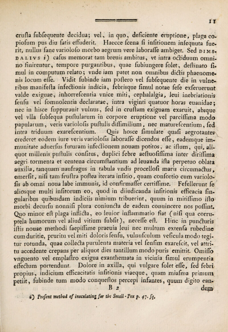 IX cruda fubfequente decidua; vel, in quo, deficiente eruptione, plaga co* piofum pus diu fatis effuderit. Haecce fcena fi infitionem infequuta fue¬ rit, nullus fane variolofo morbo aegrum vere laboraffe ambiget. Sed dims- DALivs i) cafus memorat tam breuis ambitus, vt intra ocfiiduum omni¬ no finirentur, tempore purgantibus, quae fubiungere folet, defiinato 11- mul in computum relato; vnde iam patet non omnibus didis phaenome¬ nis locum eiTe. Vidit fubinde iam pofiero vel fubfequente die in vulne-^ ribus manifefia infedionis indicia, febrisque fimul notae fefe exferuerunt valde exiguae, inhorrefcentia vnice miti, cephalalgia, leui inebriationis fenfu vel fomnolentia declaratae, intra viginti quatuor horas euanidae; nec in hisce fuppurauit vulnus, fed in crufiam exiguam exaruit, absque vel vlla fubfequa pufiularum ih corpore eruptione vel parcifiima modo papularum, veris variolofis piifiulis diffimilium, nec maturefcentium, fed intra triduum exarefcentium. Quis hosce fimulate quafi aegrotantes^ crederet eodem iure veris variolofis laboraffe dicendos effe, eademque im¬ munitate aduerfus futuram infedionem nouam potitos, ac ifium, qui, ali¬ quot millenis puflulis confitus, duplici febre aefiuofiflima inter dirifiima. aegri tormenta et centena circumflantium ad leuanda ifia perpetuo oblata auxilia, tanquam naufragus in tabula vndis procellofi maris circumadus* emerfit, nifi tam frufira pofiea iterata infido , quam confortio cum variolo¬ fis ab omni noua labe immunis, id confirmaffet certiffime. Fefellerunt fe aiiosque multi infitorum eo, quod in diiudicanda infitionis efficacia lin¬ gularibus quibusdam indiciis nimium tribuerint, quum in mitiflimo ifio^ morbi deciirfu nonnifi plura coniunda de eadem conuincere nos poffinf. Quo minor efl plaga inflida, eo lenior inflammatio fiat ( nifi qua corru¬ ptela humorum vel aliud vitium fubfit), necefle efl. Hinc in punduris iflis nouac methodi faepiffime praeuia leui nec multum extenfa rubedine cum duritie, pruritu vel miti doloris fenfu, vulniifculum veficula modo tegi¬ tur rotunda, quae colleda purulenta materia vel fenfim exarefcit, vel attri¬ tu accedente crepans per aliquot dies tantillum modo puris emittit. Omiffo vnguento vel emplaflro exigua exanthemata in vicinia fimul erumpentia effedum portendunt. Dolore in axilla, qui vulgare folet effe, fed febri propius, indicium efficacitatis infitionis viaeque, quam miafma primum petiit, fubinde tum modo conqueflos percepi infantes, quum digito ean- B 2 dem i) l^refent method of imculating fgr tk SmalhTox p,