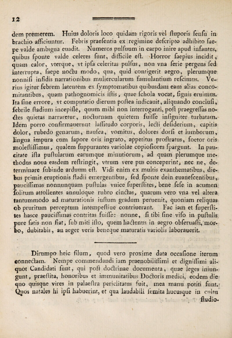 IZ dem premerem. Huius doloris loco quidam rigoris vel fluporls fenfu In brachio afFiciuntur. Febris praefentia ex regimine defcripto adhibito fae- pe valde ambigua euadit. Numeros pulfuuni in carpo inii^e apud infantes, quibus fponte valde celeres funt, difficile ed. -Horror iaepius incidit, quam calor, vterque, vt ipla celeritas puifus, non vna ferie pergens fed interrupta, faepe nodu modo, qua, quid contigerit aegro, plerumque nonnifi infidis narrationibus muliercularum famulantium refcimus. Ve¬ rius igitur febrem latentem ex fymptomati.bus quibusdam eam alias conco¬ mitantibus, quam pathognomicis idis, quae fchola vocat, fignis eruimus. Ita fine errore, vt computatio dierum pofiea indicauit, aliquando conciufi, febrile fiadium incepifie, quum mihi non interroganti, pod praegrefias no¬ lles quietas narraretur, nocturnam quietem fuifie infigniter turbatam. Idem porro confirmauerunt laditudo corporis, ledli defiderium, capitis dolor, rubedo genarum, naufea, vomitus, dolores dorfi et lumborum, lingua impura cum iapore oris^ ingrato, appetitus prodratus, foetor oris molediffimus, qualem fuppurantes variolae copiofiores fpargunt. In pau¬ citate ida pudularum earumque minutiorum, ad quam plerumque me¬ thodus noua easdem redringit, vtrum vere pus conceperint^ nec ne, de¬ terminare fubiiide arduum ed. Vidi enim ex multis exanthematibus, die¬ bus primis eruptionis dadii emergentibus, fed. fponte dein euanefeentibus,, pauciffimas nonnunquam pudulas vnice fuperdites, bene fefe in acumen lolitum attollentes annuloque rubro cinedas, quarum vero vna vel altera tantummodo ad maturationis iudum gradum peruenit, quoniam reliquas^ ©b pruritum perceptum intempediue contriuerant. Fac iam et fuperdi¬ tes hasce pauciffimas contritas fuiffe: nonne, fi tibi fine vifo in pudulis, pure fatis non fiat, fub miti ido, quem haedenus in aegro obferuadi, mor¬ bo, dubitabis, an aeger veris beneque maturatis variolis iaborauerit. Dirumpo heic filum, quod vero proxime data occafione Iterum eonnedam. Nempe commendandi iam praenobiliffimi et dignifiimi ali¬ quot Candidati funt, qui pod dodrinae documenta, quae leges iniun- gunt, praedita, honoribus et immunitatibus Dodoris medici, eodem die- quo quisque vires in pal-aedra periclitatus fuit, mea manu potiti funt.? ^los natales hi ipfi habuerint, et qua laudabili femita hucusque in oiltu ^ ■ Audio- V.