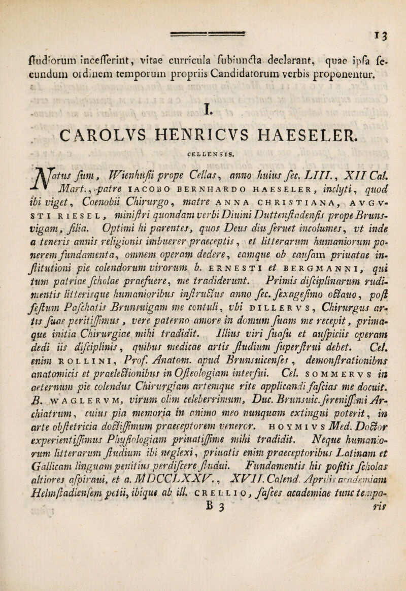 inceflerint, vitae curricula fiibiiin(^a declarant, quae ipfa fe¬ cundum oidinem temporum propriis Candidatorum verbis proponentur. L CAROLVS HENRICVS HAESELER. CELLEN S IS, w .^jatiis fum, Wienhiijli prope Cellas^ amo huius fec. LIII. ^ XII CaL ’ Mart., patre iacoro bernhardo haeseler, inclyti, quod ibi viget, Coenobii Chirurgo, matre anna Christiana, avgv- STi RiESEL, miniftri qiio7idam verbi Diuini Duttenjladenjis prope Bruns^ viganiy filia. Optimi hi parentes-, quos Deus diu feruet incolumes vt inde a teneris annis religionis imbuerer praeceptis, et litterarum humaniorum po» nerem fundamenta.^ omnem operam dedereeamqtie ob caufiam priuatae in» fiitutioni pie colendorum virorum h. ernesti et bergmanni, qui tum patriae fcholae praefuere.^ me tradiderunt. Primis difcipUnarum rudi» mentis Utterisqiie humanioribus infirudius anno fec. fiexagefimo oS^auo.i pojl fefiiim Pafchatis Brimsuigam me contuli, vhi dillervs. Chirurgus ar¬ tis fuae peritijfimiis, vere paterno amore in domum fuam me recepit, prima¬ que initia Chirurgiae mihi tradidit. Illius viri fuafu et aufpiciis operam dedi iis difciplinis quibus medicae artis fiudiim fuperfirui debet. Cet. enim R o l l i n i, Prof. Anatom. apud Brunsuicenfes , demonftrationibns anatomicis et praele&ionibus in Ofieologiam interfui. Cei, s o m m e r v s hi aeternum pie colendus Chirurgiam artemque rite applicandi fafcias me docuit. B. w A G L e R V M, virum olim celeberrimum. Duc. Brimsuic.fereniffimi Ar¬ chiatrum , cuius pia memorja in animo meo nunquam extmgiii poterit, m arte obfietricia doUiffimim praeceptorem veneror, h o y m i v s Med. Dodtor experientifiimus Phyfiologiani priuatijjime mihi tradidit. Neque humanio¬ rum, litterarum fiudium ibi neglexi, priuatis enim praeceptoribus Latinam et Gallicam linguam penitius perdifcere fiudiii. Fundamentis his pofitis fcholas altiores afpiraui, et a. MDCCLXXF. XFlI.Calend. Aprilis arnde.miam Helmliadienfem petii^ ibique ab ilL c R £ l l i o ^ fiafices academiae tunc te.npo- B 3 ris