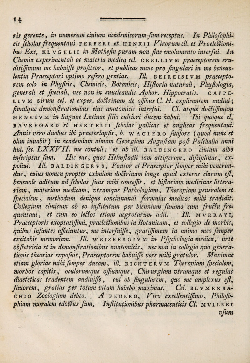 ris gerente, in numerum cituum academkorim-fim receptus. In PhilofophU eif fcholas frequentaui ferberi ei henkii Virorim clL et Praele^ionU bus Exc. K L V G E L 11 in Mathefm puram non Jine emolumento interfui. h% Chemia expefmentali ac materia medica cel. c r e l l i v m praeceptorem eru- ditijfmum me habuijfe profteor, et publicas nunc pro ftngulari in me beneuo^> lentia Praeceptori optimo refero gratias. IU. beireisivm praecepto* rem colo in Phyfcis.^ Chemicis., Botanicis.^ Hifioria naturali Phy/iologia., generali et fpeciali^ nec non in enucleandis .Aphor. Hippocratis. c a p p e- LI V M virum cel. et exper. doBrinam de offibus C. H. explicantem audiui; fimiilqiie demonjlrationihus eius anatomicis interfui. Cl. atque doBHJfmum H E N K I V M m linguae Latinae flilo cultiori ducem habui. Ibi quoque cL bavregard et hertelii Jcholas gallicas et anglicas frequenta'CLi. Annis vero duobus ibi praeterlapfis, w a g l e r o fuajore (quod nunc et blim iuuabit ) in academiam almam Georgiam Aiiguliam poft Pafchalia anni hui. fec. LXXVH. me contuli» et ab ili. b aldingero ciuium albo infcriptus fim. Hic eas, quas Helmfadii iam attigeram, difciplinas ., ex* poliuh III. baldingervs, Fautor et Praeceptor femper mihi v ener an* dus.^ cuius nomen propter eximiam do&rinam longe apud exteros clarum beneuote aditum ad fcholas fuas mihi concejft, et hifioriam medicinae littera* riam, materiam medicam, vtramque Pathologiam, Therapiam generalem et /pedalem, methodum denique concinnandi formulas medicas mihi tradidit. Collegium clinicum ab eo infitiitim per biennium fummo cum frii&u fre* quentaui, et cum eo le&os etiam aegrotarum adii. IU. m v r r a y i. Praeceptoris exoptatifimi., praeleBionibus in Botanicam., et collegio de morbis.^ quibus infantes afficiuntur.^ me interfuiffie.^ grafiffiimam in animo meo femper excitabit memoriam. IU. wrisbergivm in Pfychologla medica, arte obftetricia et in demonftrationibus anatomicis, nec non in collegio quo genera* tionis theorias expofuit^ Praeceptorem habuiffie vere mihi gratulor. Maximae etiam gloriae mihi femper ducam, f//, r i c h t e r v m Therapiam fpecialem., morbos capitis oculorumque offiumque., Chirurgiam vtramque et regulat diaeteticas tradentem audiulffie, cui ob fngularem, quo me amplexus eft.^ fanor em., gratias per totam vitam habebo maximas. Cel. b l v m e n b a- CHio Zoologiam debeo. F edero, Hiro excellentiffimo., Philofo* phiam moralem edoStus fum. InJUtutionibus pharmaceuticis Cl. mvlleri