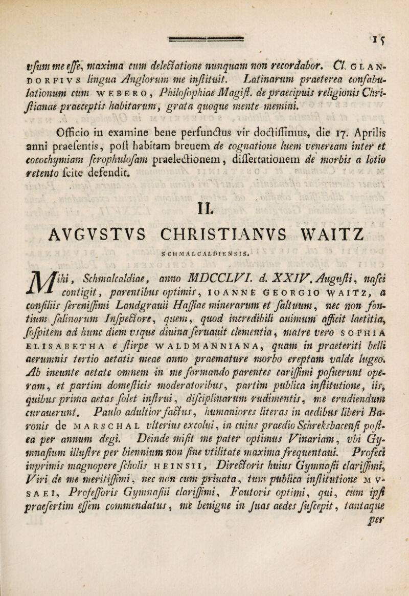 tfim me ejfe^ maxima cum dekSlatione nunquam non recordabor» C/. g l a n- D o R FI V s lingua Anglonmi me injiituit. Latinarum praeterea confabu¬ lationum cum w E B E R o, Philofophiae Magiji. de praecipuis religionis Ckri- Jlianae praeceptis habitarum, grata quoque mente memini» Officio in examine bene perfuncffus vir dodliffimus, die 17. Aprilis anni praefentis, poff habitam breuem de cognatione luem v ener eam inter et cocochymiani fcrophulofam praeledioneni, differtationem de morbis a lotio retento fcite defendit. ' * ■ ' * II. AVGVSTVS CHRISTIANVS WAITZ s cmmalcaldieNsiS* confliis ferenijjlmi Landgrauii Hajjlae miner arum et faituim», nec non fon¬ tium falimrim InfpeStore^ quem., quod incredibili animum^ afficit laetitia^ fofpitem ad hunc diem vsque diiiinaferuauit clementia.^ matre vero s 0 fhi a ELiSABETHA e firpe WALDMANNiANA^ quum tu praeteriti belli aerumnis tertio aetatis meae anno praemature morbo ereptam valde lugeo» Ab ineunte aetate omnem in me formando parentes Cariffimi pofuerunt ope¬ ram., et partim domefticis moderatoribus^ partim publica injlitutione^ iis^ quibus prima aetas folet infirui^ difciplinarum rudimentis., me erudiendum curaiierunt, Paulo adultiorfaUus, humaniores Ut er as in aedibus Uberi Ba¬ ronis de MARscHAL vlterius excolui., in cuius praedio Schreksbacenfi poffi ea per annum degi. Deinde mifit me pater optimus trinariam, vbi Gy* mnafum illiifre per biennium non fine utilitate maxima frequentaui. Profeci inprimis magnopere fcholis h £ 1 n s 11 ^ DireBoris huius Gymnafi ctariffim^ Viri de me meritiffiminec non cum priuata., tum publica infitutione m v- SAEI, Projefforis Gymnafii clariffimi., Fautoris optimi^ qui., tum ipfi praefertim effem commendatus, me benigne in Jiias aedes fufcepit, tantaque per