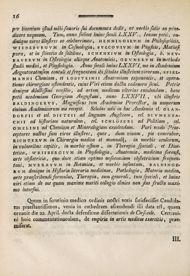 pf.v biennium Iftiid mihi fauoris fui documenta dedit, vf verbis fatis ea pfae>> dicare nequeam, Tuni^ anno fcilicet huius fecidi LXXV., lenam petii ^ au^ diuique viros illufres ac celeberrimos, h e n n j n g s i v m in Phihfophicis^ w I E D E B V R G V M In Cofmologia, svccovivm in Phyfcis, Mathef pura, et in fcientia de faltibus^ schenkivm in Ofeologia, b, nev- B A V E R V M in Ofeologia aliisque Anatomicis ^ grvnervm in methodo fudit medici, et Phy/iologia, Anno fecidi huius LXXX/. me in Academiam Argentoratenfem contuli etfrequentaui ibi fchotas iUuftriiim virorum^ spiel- MANNI Chemiam, et l o b s t e i n 11 Anatomiam exponentis, et operar tiones chirurgicas ofendentis^ cuius JAiri etiam duSfu cadauera fecui, Patris denique dileBiJJtmi conlilio, ad artem, medicam vlterius excolendam, hanc petii academiam Georgiam Augtifam , anno LXXJAII., vbi illufris BALDiNGERVs, Magnificus tiim Academiae Proredlor, in numerum ciuium Academicorum me recepit. Scholas adii in hac Academia cL g l a n- D o R F11 et cel. DI e T z 11 ad linguam Angticam, b l v m e n b a- c H11 ad hifioriam naturalem, cel. s c h l o z e r i ad Politiam , ceL G M E L I NI Chemimn et Miner alogiam excolendam. Pari modo Pras^ ceptores naBus fim viros illiifres, quos , dum viiiam , pie venerabm\ RiCHTERVM m Chirurgta medica et manuali\^ in morbis ocidorum, in vulneribus capitis,, in morbis ofium , in Therapia fpeciali, et Diae^ tetica, WRISBERGIVM in Phyfologia, Anatomia, medicina foren/i^^ arte ohfetricia, quo duce etiam optimo nofocomium obfetrkkm frequeur taui^ M V R R A Y V M in Botanica ^ et morbis infantum, baldinge- KVM denique in Hif oria Uteraria medicinae, Pathologia., Materia medica^ arte praefcribendi formidas., Therapia, cum generati, tum fpeciali, et huius viri etiam de me qi^am mc^xime meriti collegio clinico non fne frudiu maxu mo interfui. » Qmim in fcrutinio medico ordinis noflri votis fatisfeclilet Candida¬ tus praeftantiflimiis, venia in cathedram afcendendi illi data efl, quam ornauit die 22. April. doda defenfione di/Tertatlonis de Cirfocele. Certami¬ ni huic commcatatiuaculam» dQ empiria in artis medicae exercitio ^ prae- miferat. iir.