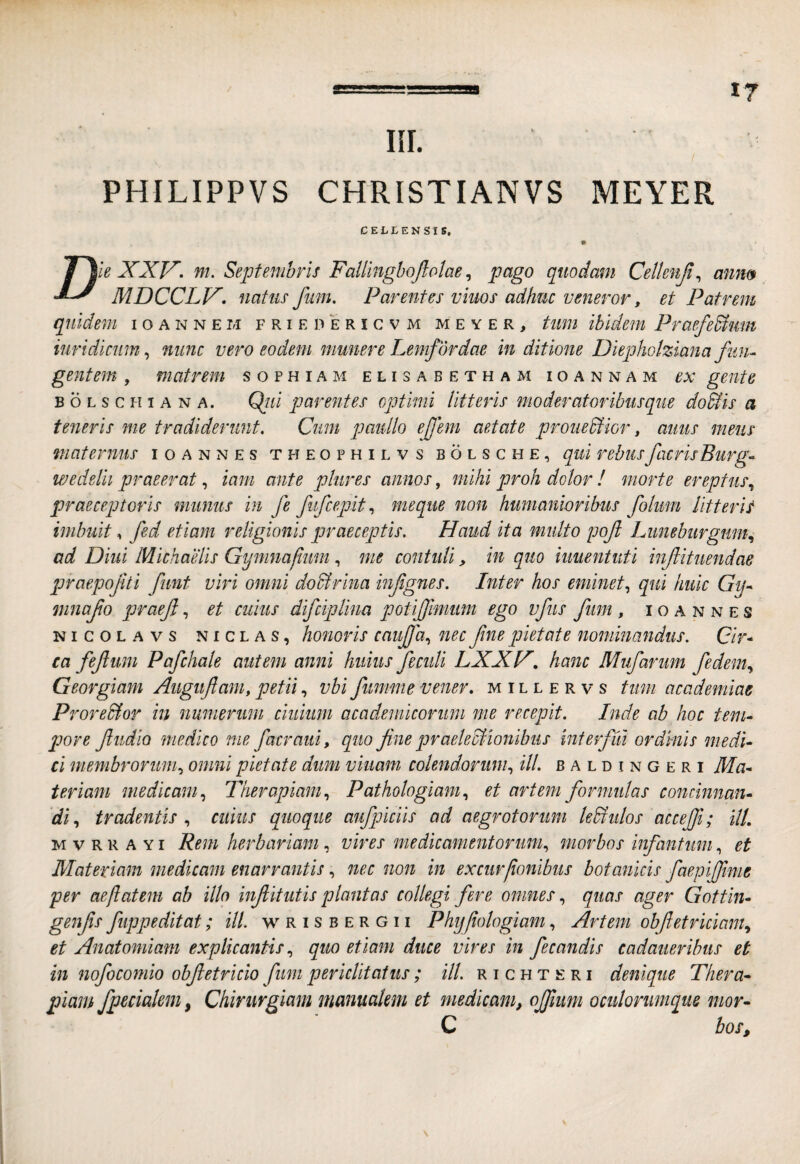 IIL PHILIPPVS CHRISTIANVS MEYER CELLENSIS, XXT^. nu Septembris Fallingbojlolae, pago quodam Cetienjl^ anm MDCCLV. natus fum. Parentes viuos adhuc veneror, et Patrem quidem ioannem friepericvm meyer, tum ibidem Praefedium iuridicum^ nunc vero eodem munere Lemfordae in ditione Diephotziana fum gentem, matrem sophiam elisabetham ioannam ex gente BOLscHiANA. Qiii pareutes optimi litteris moderatoribusque doUis a teneris me tradiderunt. Cum paidlo efem aetate prouedtior, auus meus maternus ioannes theophilvs bolsche, qui rebus facrisBurg^ wedelii praeerat, iam ante phires annos, mihi proh dolor ! morte ereptus.^ praeceptoris munus in fe fufcepit., meque non humanioribus folum Utterit imbuit, fed etiam religionis praeceptis. Haud ita multo pof Luneburgmn.^ ad Diui Michaelis Gymnafium, me contuli, in quo iuuentuti inf ituendae praepojiti fimt viri omni do&rina infgnes. Inter hos eminet.^ qui huic Gy^ mnafo praef, et cuius difcipUna potifjimum ego vfus fum, ioannes NicoLAvs niclas, houovis cauffa., nec fme pietate nominandus. Cir* ca fefimi Pafchale autem anni huius fe culi LXXH, hanc Mufarum fedem.^ Georgiam Auguftam, petii, vbi fumme vener. millervs tum academiae Prore&or in numerum ciuiiim academicorimi me recepit. Inde ab hoc tem^ pore fiidio medico me facraui, quo fine praeleSlionibus interfui ordmls medi¬ ci membrorum.^ omni pietate dum viiiam colendorun^ ill. b a l d i n g e r i Ma¬ teriam medicam., Therapiam., Pathologiam., et artem formidas concinnan¬ di., tradentis ., cuius quoque aufpiciis ad aegrotorum ledi idos acceffi; ilL M V r R A Y i Rem herbariam, vires medicamentorum^ morbos infantiim, et Materiam medicam enarrantis, nec non in excur/ionlbus botanicis faepiffime per aeflatem ab illo infiitutis plantas collegi fere omnes., quas ager Gottin- genfis fiippeditat; ill. w R i s b e r g 11 Phijfiologiam, Artem obfietricianiy et Anatomiam explicantis., quo etiam duce vires in fecandis cadaueribus et in nofocomio obfietricio fum periclitatus; ill. richteri denique Thera¬ piam fpecialem, Chirurgiam manualem et medicam, ojjliim ocidorumque mor- C bos. \