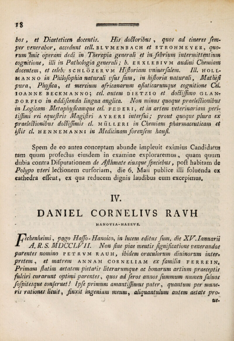 hos , et Diaeteticen docentis. His doSioribus , qiws ad cineres fenu per venerabor, accedunt ceti, blvmenbach et strohmeyer, quo^ rum%uic operam dedi in Therapia generati et in febrium intermittenimm cognitione, illi in Pathologia generali; b. erxlebivm aiidiiii Chemiam docentem, et celeb: schlozervm Hifioriam vniuerfalem. IU, holl- MANNO in Philofophia naturali vfus fum, in hifloria naturali, Mathefi pura,^ Phyfca,, et mercium africanariim afaticariimque cognitione CeL IO ANNE BECKMANNO; CCl. aUtem DIETZIO et do&ijjimo GLAN- p o R FI o in addifcenda lingua anglica. Non minus quoque praeledlionlbus in Logicam Metaphy/icamque cet. f e d e R i, et in artem veterinariam peri tiffimi rei equef ris Maglftri a Y r e r i interfui; prout quoque plura ex praele&ionibus do&ijfimis ct. m li l l e r i in Chemiam pharmaceuticam et ijlis cl, H E N N E M a N NI tu Medicluam forenfem hauf. Spem de eo antea conceptam abunde impleiiit eximius Candidatus tam quum profedus eiusdem in examine expioraremus, quam quum dubia contra Difputationem de Afihmate eiusque fpetiebus, poft habitam de Polypo vteri ledionem curforiam, die 6. Maii publice illi foluenda ex cathedra eflent, ex qua reducem dignis laudibus eum excepimus. IV. DANIEL CORNELIVS RAVH ttANoViA-MASSVS. Jqechenheimi, pago Haffo - Hanoko^ in lucem editus fum, die NH, lamiarii ^ A, R. S. MDCCLV^IL Non fine piae mentis fgnificatione venerandos parentes nomino fetrvm rauh, ibidem oraculorum diuinorum inter* pretem , et matrem a n n a m Corneliam ex familia f e r r e i n. Primam fiatim aetatem pietatis liter arumque ac bonarum artium praeceptis fulciri curarunt optimi parentes, quos ad feros annos fummiim numen faluos fofpitesque conferuet! Ipfeprimum amantijfimus pater^ quantum per mune* ris rationes, licuit ^ finxit ingenium meum,^ aliquantulum autem aetate pro*