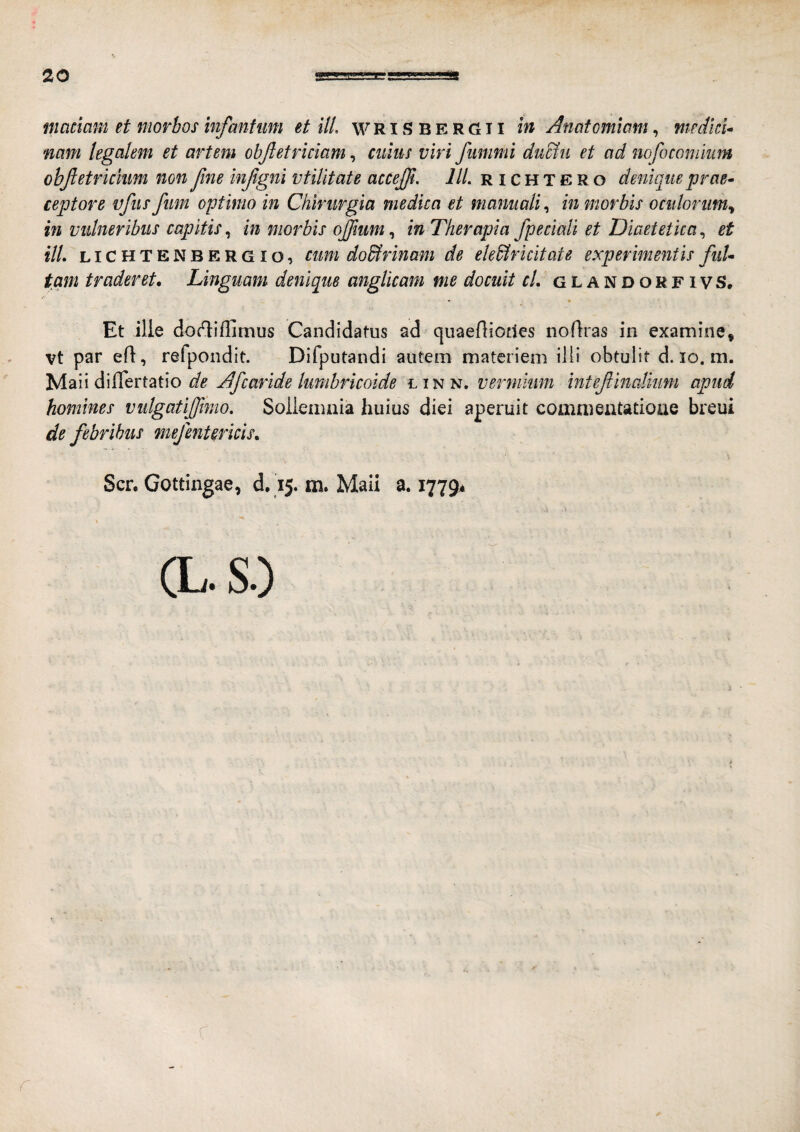maciam et morbos infantum et ili. w R i S B E R G11 in Anatomimn, fiiedkU nam legalem et artem objletriciam, ciiliis viri fiimmi du&ii et ad nofoconiiim objletrkhm non Jine injlgni vtilitate accejjl. lll. r i c H T E R o denique prae» ceptore vfiis fiim optimo in Chirurgia medica et manuali in morbis oculorum^ in vulneribus capitis, in morbis ojjium, in Therapia /pedali et Diaetetica, et ilL LI c H T E N B E R GI o, cum do&rinam de ele&ridtate experimentis fuU tam traderet. Linguam denique anglicam me docuit cL G l a N D o r f i v S, « Et ille doc^iflimus Candidatus ad • quaeHiofles noflras in examine^ vt par ed:, refpondit. Difputandi autem materiem illi obtulit d. lo. m. ^[2016\&Ti2i(\o de Afcaride lumbricoide linn. vermium inteflinaliiim apud homines vulgatlffimo. Sollemnia huius diei aperuit commentatione breui de febribus mejmterkis, Scr. Gottingae, d. 15. m. Maii a. 1779* CL.S0 r
