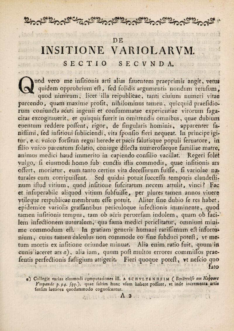 DE INSITIONE VARIOLARVM. * SECTIO SECVNDA. * ■ , - Qnod vero me infitionis arti alias fauentem praeprimis'angit, vetus (]iiidem opprobrium efl, fed tolidis argumentis nondum retufum, quod nimirum, licet illa reipiiblitae, tanti ciuium numeri vitae parcendo, quam maxime profit, nihilominus tamen, quicquid praefidio- rum coniundla acuti ingenii et confummatae experientiae virorum faga- citas excogitauerit, et quisquis fuerit in omittendis omnibus, quae dubiuni euentum reddere polfent, rigor, de lingularis hominis, apparenter fa- niffimi, fed infitioni fubiiciendi, vita fponfio fieri nequeat. In principe igi¬ tur, e. c. vnico forfitan regni herede et pacis falutisque populi feruatore, in filio vnico parentum folatio, coniuge diledia nunierofaeque familiae matre, animus medici haud immerito in capiendo confilio vacillat. Regeri fole^ vulgo, fi eiusmodi homo lub cundiis ifiis commodis, quae infitionis ars offert, moriatur, eum.tanto certius vita deceffurum fuiffe, fi variolae na*- turales eum corripuiffent. Sed quidni potuit fucceffu temporis clandefii- num ifiud vitium, quod infitione fufcitatum necem attulit, vinci? Fac et infuperabilc aliquod vitium fiabfuiffe, per plures tamen annos viuere ytileque reipublicaemembrum effe potuit. Aliter fine dubio fe res habet, epidemice variolis graffantibus periculoque infedlionis imminente, quod tamen infitionis tempus, tam ob aeris peruerfam indolem, quam ob faci-' lem infedlionem naturalem,^ qua fama medici periclitatur, omnium mini¬ me commodum efi. In gratiam generis humani rarifiimum efi infortui nium , cuius tameii calculus non commode eo'fine fubduci potefi, vt-mei tum mortis ex infitione oriundae minuat. Alk enim, ratio fuit, quumb‘A cunis iaceret ars a) ^ alia iam, quum pofi multos errores commilfos prae- fentis perfediionis fafiigium attigeriPi Fieri quoque potefi, vt nefcio quo • ^ ' ■ 'fato d ' . , ■* / . ■ J (j”) Collegit varias eiusmodi cgmputaciones ill. a schvlzenheim Beratitlfe om Koppors Vmpande p.p^. fakim hunc vfum habere poffunt, vt inde incrcracntai artii ftnlim laetiora quodammodo cognofeantur. 1