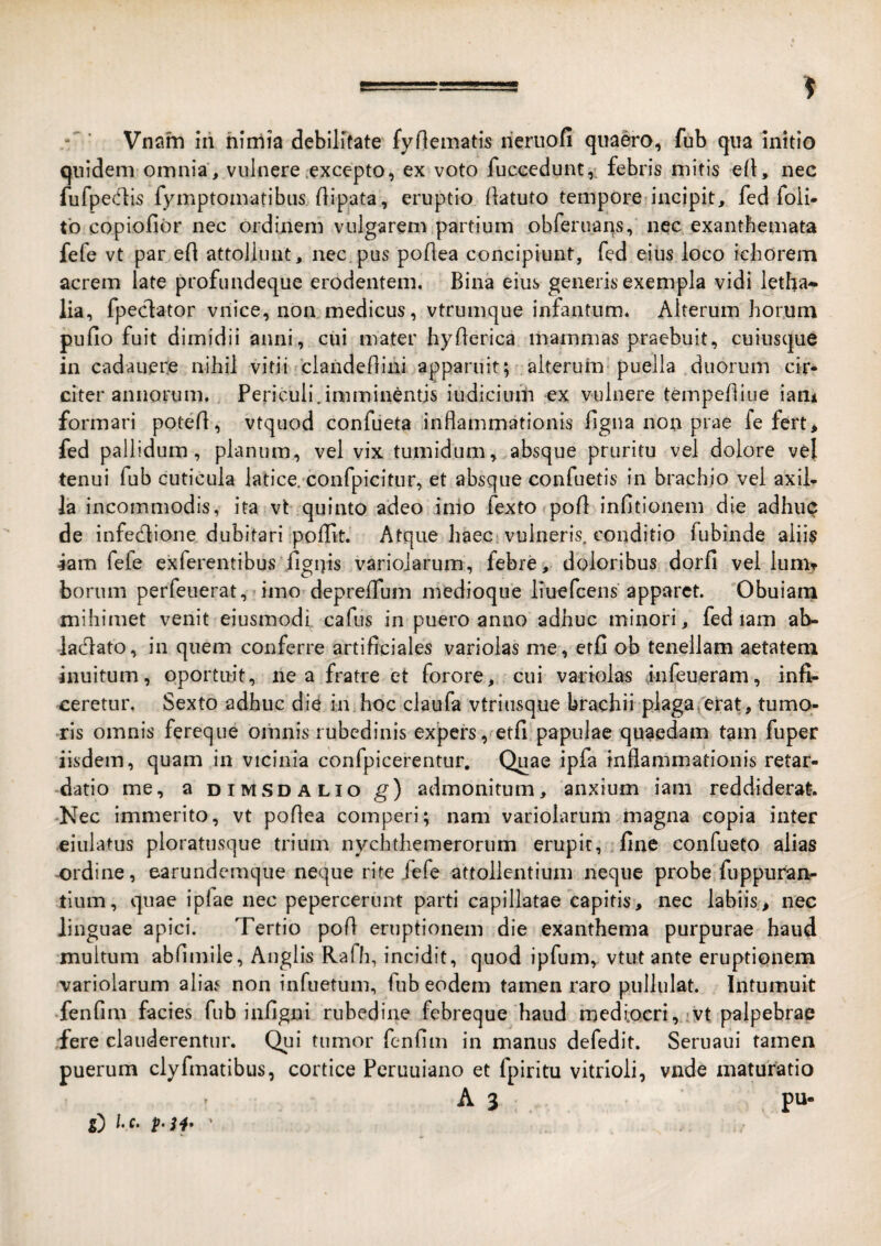 Vnam iri nimia debilitate fyOematis rieruofi quaero, fub qua initio quidem omnia , vulnere .excepto, ex voto fuccedunt,-. febris mitis ell, nec fufpedis fymptomatibiis (lipata, eruptio (latuto tempore-incipit, fed foii- tb copiofibr nec ordinem vulgarem partium obreruans, nec exanthemata fefe vt par efl attollunt, nec.pus poflea concipiunt, fed eius loco ichorem acrem late profundeque erodentem. Bina eius generis exempla vidi letha- lia, fpeclator vnice, nommedicus, vtrumque infantum. Alterum horum pufio fuit dimidii anni, cui mater hyAerica mammas praebuit, cuiusque in cadauepe nihil vitii rciandeOini apparuit; aiteruin* puella duorum cir* citer annorum. , Periculi.imminentis iudiciuiri ex vulnere tempeAiiie iam formari poteA, vtqiiod confueta inAammationis Agna non prae fe fert, fed pallidum, planum, vel vix tumidum, absque pruritu vel dolore vel tenui fub cuticula latice, confpicitiir, et absque confuetis in brachio vel axih Ia incommodis, ita vt quinto adeo inio fexto poA inAtionem die adhuc de infedlione dubitari poAit. Atque haec vulneris, conditio fubinde aliis iam fefe exferentibus .Agnis variojarum, febre, doloribus dorA vel lumtt borum perfeuerat, imo depreAum medioque liuefcens apparet. 'Obuiarn mihimet venit eiusmodi. cafus in puero anno adhuc minori, fed lam ab- lacAato, in quem conferre artiAciales variolas me, etA ob tenellam aetatem inuitum, oportuit, ne a fratre et forore, cui vartolas infeueram, infi¬ ceretur, Sexto adhuc die in hoc claufa vtriusque brachii plagaverat, tumo¬ ris omnis fereque oirinis rubedinis expers, etfi papulae quaedam tam fuper iisdem, quam in vicinia confpicerentur. Quae ipfa inAammationis retar- •datio me, a dimsdalio g) admonitum, anxium iam reddiderat. -Nec immerito, vt poAea comperi; nam variolarum magna copia inter eiulatus ploratusque trium nychthemerorum erupit, fine confueto alias -ordine, earundemque neque rite fefe attollentium neque probe fuppuran- tium, quae ipfae nec pepercerunt parti capillatae capitis, nec labiis, nec linguae apici. Tertio poA eruptionem die exanthema purpurae haud multum abAmile, Anglis Rafh, incidit, quod ipfum, vtut ante eruptionem variolarum alias non infuetum, fub eodem tamen raro pullulat. Intumuit fenfim facies fub in Agni rubedine febreque haud mediocri, :vt palpebrae fere clauderentur. Qui tumor fenAm in manns defedit. Seruaui tamen puerum clyAnatibus, cortice Peruuiano et fpiritu vitrioli, vnde maturatio A 3 pu- S) l-c.